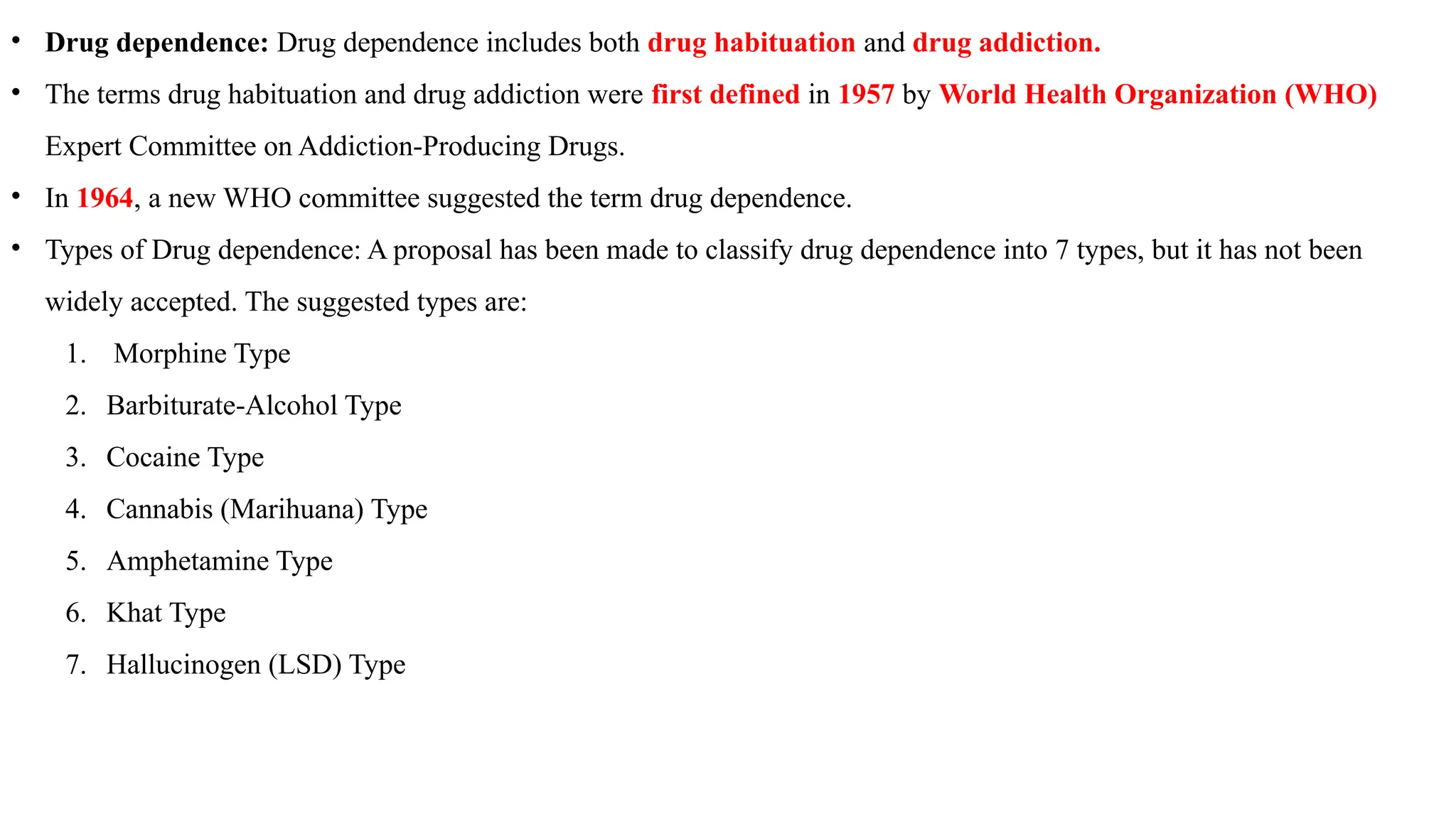 • Drug dependence: Drug dependence includes both drug habituation and drug addiction.
• The terms drug habituation and drug addiction were first defined in 1957 by World Health Organization (WHO)
Expert Committee on Addiction-Producing Drugs.
• In 1964, a new WHO committee suggested the term drug dependence.
• Types of Drug dependence: A proposal has been made to classify drug dependence into 7 types, but it has not been
widely accepted. The suggested types are:
1. Morphine Type
2. Barbiturate-Alcohol Type
3. Cocaine Type
4. Cannabis (Marihuana) Type
5. Amphetamine Type
6. Khat Type
7. Hallucinogen (LSD) Type
 