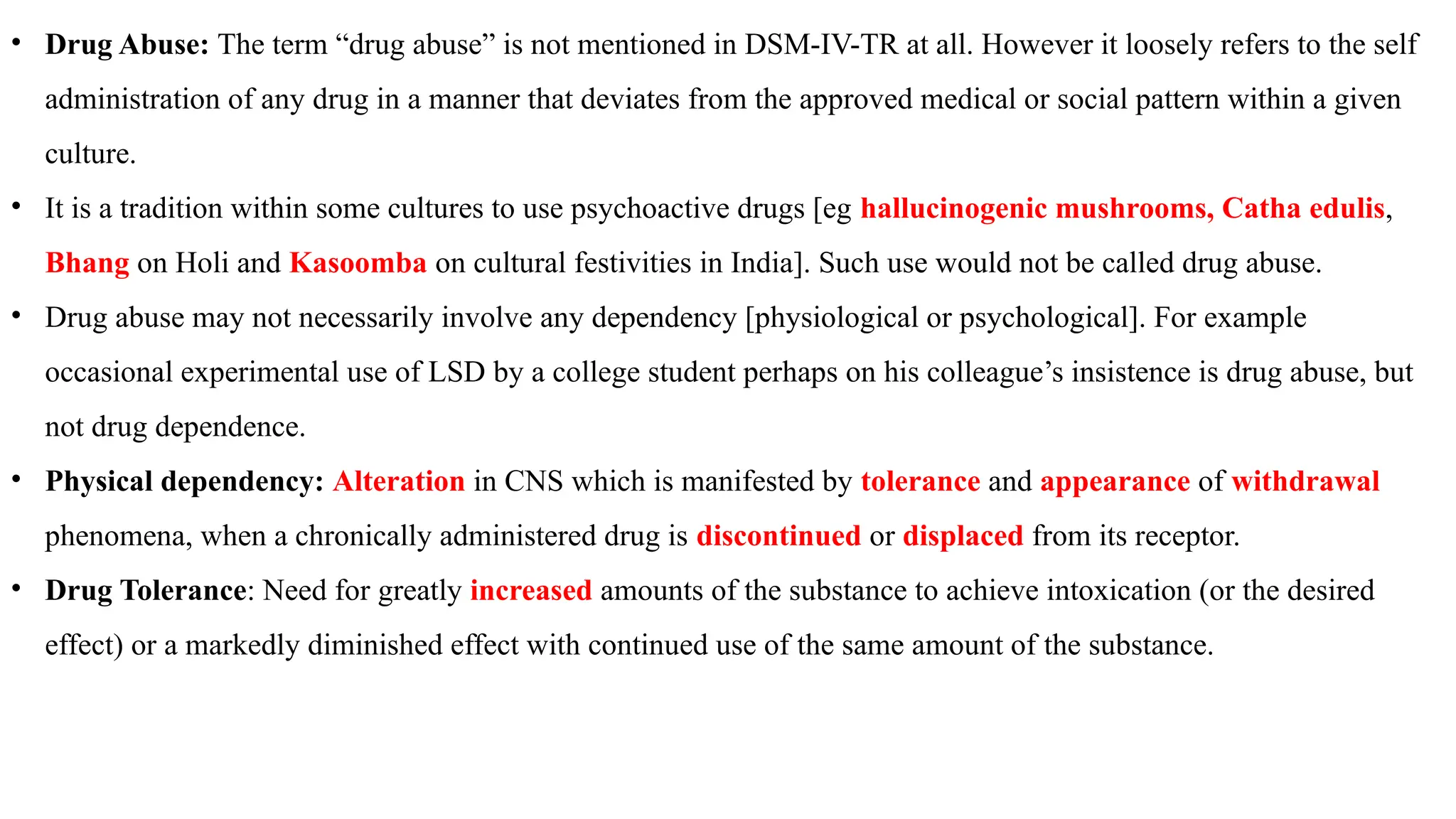 • Drug Abuse: The term “drug abuse” is not mentioned in DSM-IV-TR at all. However it loosely refers to the self
administration of any drug in a manner that deviates from the approved medical or social pattern within a given
culture.
• It is a tradition within some cultures to use psychoactive drugs [eg hallucinogenic mushrooms, Catha edulis,
Bhang on Holi and Kasoomba on cultural festivities in India]. Such use would not be called drug abuse.
• Drug abuse may not necessarily involve any dependency [physiological or psychological]. For example
occasional experimental use of LSD by a college student perhaps on his colleague’s insistence is drug abuse, but
not drug dependence.
• Physical dependency: Alteration in CNS which is manifested by tolerance and appearance of withdrawal
phenomena, when a chronically administered drug is discontinued or displaced from its receptor.
• Drug Tolerance: Need for greatly increased amounts of the substance to achieve intoxication (or the desired
effect) or a markedly diminished effect with continued use of the same amount of the substance.
 
