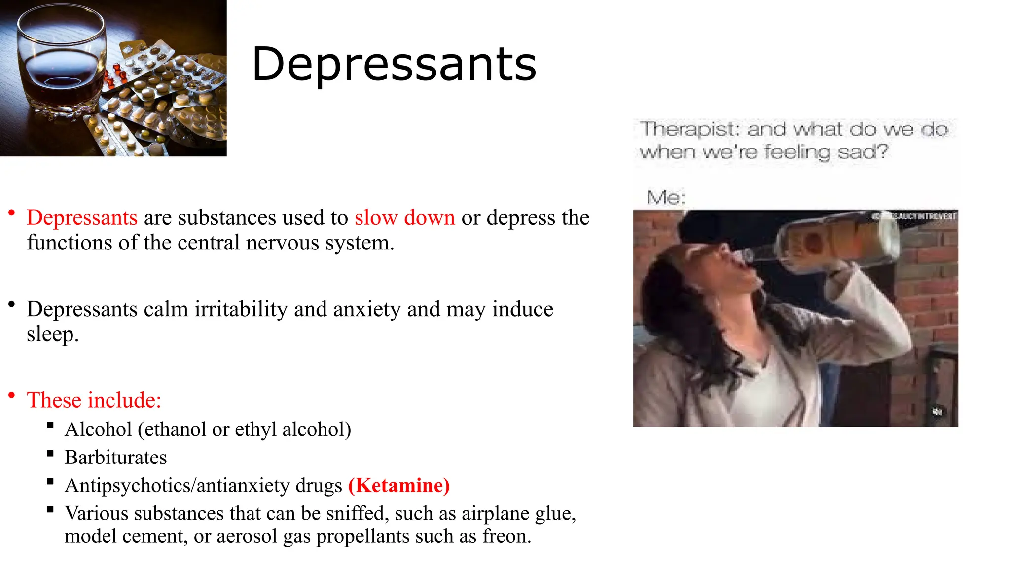 Depressants
• Depressants are substances used to slow down or depress the
functions of the central nervous system.
• Depressants calm irritability and anxiety and may induce
sleep.
• These include:
 Alcohol (ethanol or ethyl alcohol)
 Barbiturates
 Antipsychotics/antianxiety drugs (Ketamine)
 Various substances that can be sniffed, such as airplane glue,
model cement, or aerosol gas propellants such as freon.
 