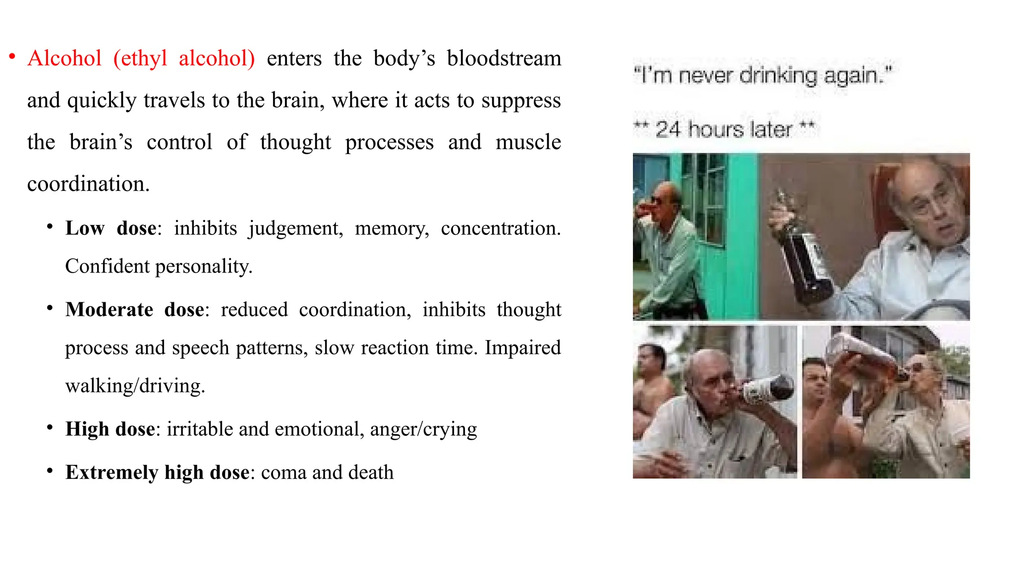 • Alcohol (ethyl alcohol) enters the body’s bloodstream
and quickly travels to the brain, where it acts to suppress
the brain’s control of thought processes and muscle
coordination.
• Low dose: inhibits judgement, memory, concentration.
Confident personality.
• Moderate dose: reduced coordination, inhibits thought
process and speech patterns, slow reaction time. Impaired
walking/driving.
• High dose: irritable and emotional, anger/crying
• Extremely high dose: coma and death
 