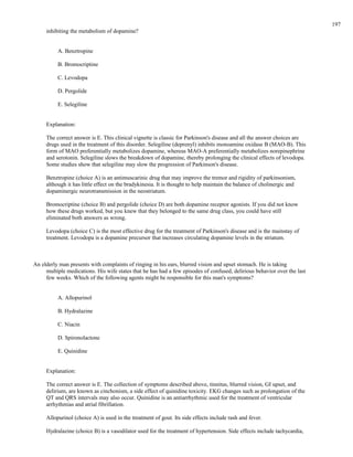 inhibiting the metabolism of dopamine?
A. Benztropine
B. Bromocriptine
C. Levodopa
D. Pergolide
E. Selegiline
Explanation:
The correct answer is E. This clinical vignette is classic for Parkinson's disease and all the answer choices are
drugs used in the treatment of this disorder. Selegiline (deprenyl) inhibits monoamine oxidase B (MAO-B). This
form of MAO preferentially metabolizes dopamine, whereas MAO-A preferentially metabolizes norepinephrine
and serotonin. Selegiline slows the breakdown of dopamine, thereby prolonging the clinical effects of levodopa.
Some studies show that selegiline may slow the progression of Parkinson's disease.
Benztropine (choice A) is an antimuscarinic drug that may improve the tremor and rigidity of parkinsonism,
although it has little effect on the bradykinesia. It is thought to help maintain the balance of cholinergic and
dopaminergic neurotransmission in the neostriatum.
Bromocriptine (choice B) and pergolide (choice D) are both dopamine receptor agonists. If you did not know
how these drugs worked, but you knew that they belonged to the same drug class, you could have still
eliminated both answers as wrong.
Levodopa (choice C) is the most effective drug for the treatment of Parkinson's disease and is the mainstay of
treatment. Levodopa is a dopamine precursor that increases circulating dopamine levels in the striatum.
An elderly man presents with complaints of ringing in his ears, blurred vision and upset stomach. He is taking
multiple medications. His wife states that he has had a few episodes of confused, delirious behavior over the last
few weeks. Which of the following agents might be responsible for this man's symptoms?
A. Allopurinol
B. Hydralazine
C. Niacin
D. Spironolactone
E. Quinidine
Explanation:
The correct answer is E. The collection of symptoms described above, tinnitus, blurred vision, GI upset, and
delirium, are known as cinchonism, a side effect of quinidine toxicity. EKG changes such as prolongation of the
QT and QRS intervals may also occur. Quinidine is an antiarrhythmic used for the treatment of ventricular
arrhythmias and atrial fibrillation.
Allopurinol (choice A) is used in the treatment of gout. Its side effects include rash and fever.
Hydralazine (choice B) is a vasodilator used for the treatment of hypertension. Side effects include tachycardia,
197
 
