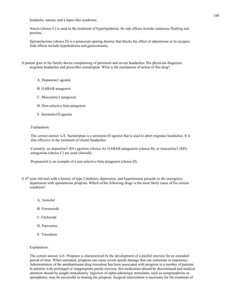 headache, nausea, and a lupus-like syndrome.
Niacin (choice C) is used in the treatment of hyperlipidemia. Its side effects include cutaneous flushing and
pruritus.
Spironolactone (choice D) is a potassium sparing diuretic that blocks the effect of aldosterone at its receptor.
Side effects include hyperkalemia and gynecomastia.
A patient goes to his family doctor complaining of persistent and severe headaches. His physician diagnoses
migraine headaches and prescribes sumatriptan. What is the mechanism of action of this drug?
A. Dopamine1 agonist
B. GABAB antagonist
C. Muscarinic3 antagonist
D. Non-selective beta antagonist
E. Serotonin1D agonist
Explanation:
The correct answer is E. Sumatriptan is a serotonin1D agonist that is used to abort migraine headaches. It is
also effective in the treatment of cluster headaches.
Currently, no dopamine1 (D1) agonists (choice A), GABAB antagonists (choice B), or muscarinic3 (M3)
antagonists (choice C) are used clinically.
Propranolol is an example of a non-selective beta antagonist (choice D).
A 47-year-old man with a history of type 2 diabetes, depression, and hypertension presents to the emergency
department with spontaneous priapism. Which of the following drugs is the most likely cause of his current
condition?
A. Atenolol
B. Furosemide
C. Glyburide
D. Paroxetine
E. Trazodone
Explanation:
The correct answer is E. Priapism is characterized by the development of a painful erection for an extended
period of time. When untreated, priapism can cause severe penile damage that can culminate in impotence.
Administration of the antidepressant drug trazodone has been associated with priapism in a number of patients.
In patients with prolonged or inappropriate penile erection, this medication should be discontinued and medical
attention should be sought immediately. Injection of alpha-adrenergic stimulants, such as norepinephrine or
epinephrine, may be successful in treating the priapism. Surgical intervention is necessary for the treatment of
198
 