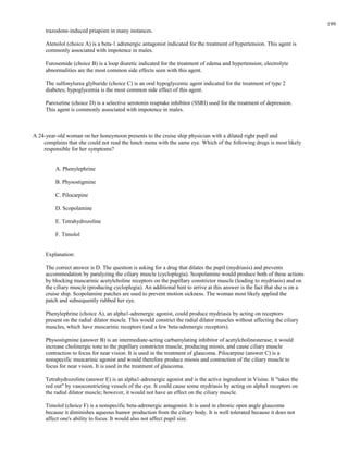 trazodone-induced priapism in many instances.
Atenolol (choice A) is a beta-1 adrenergic antagonist indicated for the treatment of hypertension. This agent is
commonly associated with impotence in males.
Furosemide (choice B) is a loop diuretic indicated for the treatment of edema and hypertension; electrolyte
abnormalities are the most common side effects seen with this agent.
The sulfonylurea glyburide (choice C) is an oral hypoglycemic agent indicated for the treatment of type 2
diabetes; hypoglycemia is the most common side effect of this agent.
Paroxetine (choice D) is a selective serotonin reuptake inhibitor (SSRI) used for the treatment of depression.
This agent is commonly associated with impotence in males.
A 24-year-old woman on her honeymoon presents to the cruise ship physician with a dilated right pupil and
complains that she could not read the lunch menu with the same eye. Which of the following drugs is most likely
responsible for her symptoms?
A. Phenylephrine
B. Physostigmine
C. Pilocarpine
D. Scopolamine
E. Tetrahydrozoline
F. Timolol
Explanation:
The correct answer is D. The question is asking for a drug that dilates the pupil (mydriasis) and prevents
accommodation by paralyzing the ciliary muscle (cycloplegia). Scopolamine would produce both of these actions
by blocking muscarinic acetylcholine receptors on the pupillary constrictor muscle (leading to mydriasis) and on
the ciliary muscle (producing cycloplegia). An additional hint to arrive at this answer is the fact that she is on a
cruise ship. Scopolamine patches are used to prevent motion sickness. The woman most likely applied the
patch and subsequently rubbed her eye.
Phenylephrine (choice A), an alpha1-adrenergic agonist, could produce mydriasis by acting on receptors
present on the radial dilator muscle. This would constrict the radial dilator muscles without affecting the ciliary
muscles, which have muscarinic receptors (and a few beta-adrenergic receptors).
Physostigmine (answer B) is an intermediate-acting carbamylating inhibitor of acetylcholinesterase; it would
increase cholinergic tone to the pupillary constrictor muscle, producing miosis, and cause ciliary muscle
contraction to focus for near vision. It is used in the treatment of glaucoma. Pilocarpine (answer C) is a
nonspecific muscarinic agonist and would therefore produce miosis and contraction of the ciliary muscle to
focus for near vision. It is used in the treatment of glaucoma.
Tetrahydrozoline (answer E) is an alpha1-adrenergic agonist and is the active ingredient in Visine. It "takes the
red out" by vasoconstricting vessels of the eye. It could cause some mydriasis by acting on alpha1 receptors on
the radial dilator muscle; however, it would not have an effect on the ciliary muscle.
Timolol (choice F) is a nonspecific beta-adrenergic antagonist. It is used in chronic open angle glaucoma
because it diminishes aqueous humor production from the ciliary body. It is well tolerated because it does not
affect one's ability to focus. It would also not affect pupil size.
199
 
