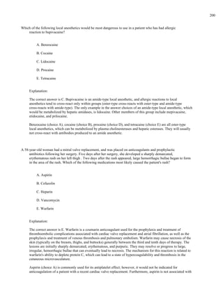 Which of the following local anesthetics would be most dangerous to use in a patient who has had allergic
reaction to bupivacaine?
A. Benzocaine
B. Cocaine
C. Lidocaine
D. Procaine
E. Tetracaine
Explanation:
The correct answer is C. Bupivacaine is an amide-type local anesthetic, and allergic reactions to local
anesthetics tend to cross-react only within groups (ester-type cross-reacts with ester-type and amide-type
cross-reacts with amide-type). The only example in the answer choices of an amide-type local anesthetic, which
would be metabolized by hepatic amidases, is lidocaine. Other members of this group include mepivacaine,
etidocaine, and prilocaine.
Benzocaine (choice A), cocaine (choice B), procaine (choice D), and tetracaine (choice E) are all ester-type
local anesthetics, which can be metabolized by plasma cholinesterases and hepatic esterases. They will usually
not cross-react with antibodies produced to an amide anesthetic.
A 58-year-old woman had a mitral valve replacement, and was placed on anticoagulants and prophylactic
antibiotics following her surgery. Five days after her surgery, she developed a sharply demarcated,
erythematous rash on her left thigh . Two days after the rash appeared, large hemorrhagic bullae began to form
in the area of the rash. Which of the following medications most likely caused the patient's rash?
A. Aspirin
B. Cefazolin
C. Heparin
D. Vancomycin
E. Warfarin
Explanation:
The correct answer is E. Warfarin is a coumarin anticoagulant used for the prophylaxis and treatment of
thromboembolic complications associated with cardiac valve replacement and atrial fibrillation, as well as the
prophylaxis and treatment of venous thrombosis and pulmonary embolism. Warfarin may cause necrosis of the
skin (typically on the breasts, thighs, and buttocks) generally between the third and tenth days of therapy. The
lesions are initially sharply demarcated, erythematous, and purpuric. They may resolve or progress to large,
irregular, hemorrhagic bullae that can eventually lead to necrosis. The mechanism for this reaction is related to
warfarin's ability to deplete protein C, which can lead to a state of hypercoagulability and thrombosis in the
cutaneous microvasculature.
Aspirin (choice A) is commonly used for its antiplatelet effect; however, it would not be indicated for
anticoagulation of a patient with a recent cardiac valve replacement. Furthermore, aspirin is not associated with
200
 