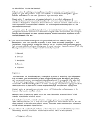 the development of this type of skin necrosis.
Cefazolin (choice B) is a first-generation cephalosporin antibiotic commonly used as a perioperative
prophylactic agent. If the patient was allergic to this antibiotic, an erythematous rash might have appeared.
However, the rash would not lead to the appearance of large, hemorrhagic bullae.
Heparin (choice C) is an intravenous anticoagulant indicated for the prophylaxis and treatment of
thromboembolic complications associated with cardiac valve replacement and atrial fibrillation. It is also
indicated for the prophylaxis and treatment of venous thrombosis, pulmonary embolism, and for treatment of
some coagulopathies. Although heparin is associated with the development of thrombocytopenia, it is not
associated with skin necrosis.
Vancomycin (choice D) is an antibiotic typically reserved for treatment of life-threatening infections caused by
gram-positive organisms. If vancomycin is administered too rapidly via the intravenous route, a maculopapular
rash may appear on the chest and on the extremities. However, once the administration is complete, the rash
usually disappears in a few hours.
A 43-year-old, insulin-dependent diabetic patient is diagnosed with hypertension and begins therapy with an
antihypertensive agent. Three days later, he measures his blood glucose at home and finds that it is 53 mg/dL.
He recalibrates his glucose testing apparatus and repeats the test, only to find that the first reading was accurate.
He is concerned that his hypoglycemia did not produce the normal premonitory signs and symptoms. Which of the
following medications was most likely prescribed to treat his hypertension?
A. Captopril
B. Diltiazem
C. Methyldopa
D. Prazosin
E. Propranolol
Explanation:
The correct answer is E. Beta-adrenergic blockade may blunt or prevent the premonitory signs and symptoms
(e.g., tachycardia, blood pressure changes) of acute episodes of hypoglycemia. Non-selective beta-blockers,
such as propranolol, may even potentiate insulin-induced hypoglycemia. Even though this effect is less likely
with cardioselective agents, the use of either cardioselective or non-selective beta-blockers in diabetics is not
recommended due to their "masking" effect of the normal warning signs and symptoms of hypoglycemia. None
of the drugs listed in the other choices will blunt the premonitory signs and symptoms of hypoglycemia.
Captopril (choice A) is an angiotensin-converting enzyme (ACE) inhibitor that can be safely used for the
treatment of hypertension in diabetic patients.
Diltiazem (choice B) is a calcium channel blocker that is also considered to be safe and effective for the
treatment of hypertension in diabetic patients.
Both methyldopa (choice C), a centrally acting alpha-adrenergic agonist, and prazosin (choice D), an
alpha1-adrenergic antagonist, can be safely used to treat hypertension in diabetic patients. However, due to the
side effect profile of these medications, they are generally used only in diabetic patients who are unresponsive
to ACE inhibitors and calcium channel blockers.
A 54-year-old male with acute lymphocytic leukemia develops a blast crisis. He is treated with intensive systemic
chemotherapy. Following treatment, the patient will be at increased risk for the development of
A. bile pigment gallstones
201
 