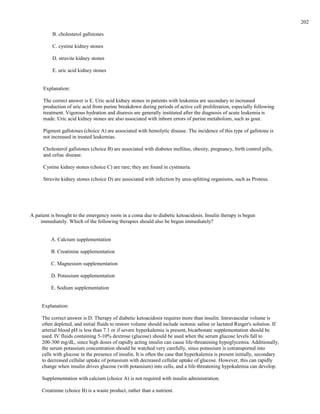 B. cholesterol gallstones
C. cystine kidney stones
D. struvite kidney stones
E. uric acid kidney stones
Explanation:
The correct answer is E. Uric acid kidney stones in patients with leukemia are secondary to increased
production of uric acid from purine breakdown during periods of active cell proliferation, especially following
treatment. Vigorous hydration and diuresis are generally instituted after the diagnosis of acute leukemia is
made. Uric acid kidney stones are also associated with inborn errors of purine metabolism, such as gout.
Pigment gallstones (choice A) are associated with hemolytic disease. The incidence of this type of gallstone is
not increased in treated leukemias.
Cholesterol gallstones (choice B) are associated with diabetes mellitus, obesity, pregnancy, birth control pills,
and celiac disease.
Cystine kidney stones (choice C) are rare; they are found in cystinuria.
Struvite kidney stones (choice D) are associated with infection by urea-splitting organisms, such as Proteus.
A patient is brought to the emergency room in a coma due to diabetic ketoacidosis. Insulin therapy is begun
immediately. Which of the following therapies should also be begun immediately?
A. Calcium supplementation
B. Creatinine supplementation
C. Magnesium supplementation
D. Potassium supplementation
E. Sodium supplementation
Explanation:
The correct answer is D. Therapy of diabetic ketoacidosis requires more than insulin. Intravascular volume is
often depleted, and initial fluids to restore volume should include isotonic saline or lactated Ringer's solution. If
arterial blood pH is less than 7.1 or if severe hyperkalemia is present, bicarbonate supplementation should be
used. IV fluids containing 5-10% dextrose (glucose) should be used when the serum glucose levels fall to
200-300 mg/dL, since high doses of rapidly acting insulin can cause life-threatening hypoglycemia. Additionally,
the serum potassium concentration should be watched very carefully, since potassium is cotransported into
cells with glucose in the presence of insulin. It is often the case that hyperkalemia is present initially, secondary
to decreased cellular uptake of potassium with decreased cellular uptake of glucose. However, this can rapidly
change when insulin drives glucose (with potassium) into cells, and a life-threatening hypokalemia can develop.
Supplementation with calcium (choice A) is not required with insulin administration.
Creatinine (choice B) is a waste product, rather than a nutrient.
202
 