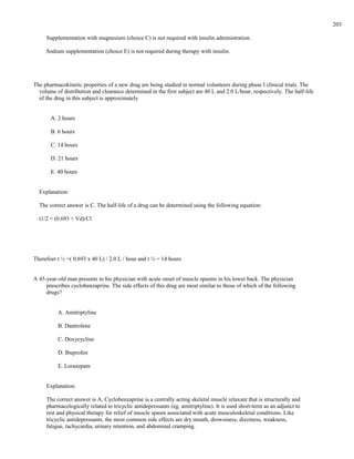 Supplementation with magnesium (choice C) is not required with insulin administration.
Sodium supplementation (choice E) is not required during therapy with insulin.
The pharmacokinetic properties of a new drug are being studied in normal volunteers during phase I clinical trials. The
volume of distribution and clearance determined in the first subject are 40 L and 2.0 L/hour, respectively. The half-life
of the drug in this subject is approximately
A. 2 hours
B. 6 hours
C. 14 hours
D. 21 hours
E. 40 hours
Explanation:
The correct answer is C. The half-life of a drug can be determined using the following equation:
t1/2 = (0.693 × Vd)/Cl
Therefoer t ½ =( 0.693 x 40 L) / 2.0 L / hour and t ½ = 14 hours
A 45-year-old man presents to his physician with acute onset of muscle spasms in his lower back. The physician
prescribes cyclobenzaprine. The side effects of this drug are most similar to those of which of the following
drugs?
A. Amitriptyline
B. Dantrolene
C. Doxycycline
D. Ibuprofen
E. Lorazepam
Explanation:
The correct answer is A. Cyclobenzaprine is a centrally acting skeletal muscle relaxant that is structurally and
pharmacologically related to tricyclic antidepressants (eg, amitriptyline). It is used short-term as an adjunct to
rest and physical therapy for relief of muscle spasm associated with acute musculoskeletal conditions. Like
tricyclic antidepressants, the most common side effects are dry mouth, drowsiness, dizziness, weakness,
fatigue, tachycardia, urinary retention, and abdominal cramping.
203
 
