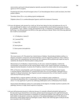 anticonvulsive and muscle relaxant) properties typically associated with the benzodiazepines. It is a partial
agonist at 5-HT1A receptors.
Chordiazepoxide (choice B) and lorazepam (choice C) are benzodiazepines that are useful anxiolytics, but which
produce sedation.
Trazodone (choice D) is a very sedating atypical antidepressant.
Zolpidem (choice E) is a nonbenzodiazepine hypnotic used for the treatment of insomnia.
A 34-year-old asthmatic male presents for a check-up. He has been taking low dose oral prednisone for over 10
years and although his asthma is well controlled, he is concerned about steroid-induced osteoporosis, because
his grandfather, a type 1 diabetic, recently fell and broke his hip. A comprehensive metabolic profile as well as a
dual energy x-ray absorptiometry test (DEXA) of the spine and hip are ordered. Which of the following additional
tests would be recommended?
A. 1,25-dihydroxy vitamin D
B. C-terminal PTH
C. Intact PTH
D. Serum glucose
E. Serum protein electrophoresis
Explanation:
The correct answer is D. This patient has a family history of diabetes. Steroid-induced diabetes mellitus is a
frequent consequence of long-term corticosteroid therapy. It can be triggered by prednisone with or without a
family history, but a predisposition may increase the risk. Symptoms such as polyuria and weight loss may be
masked by the disease for which the patient is taking steroids.
Measurement of 1,25-dihydroxy vitamin D (choice A), the active vitamin D metabolite, would not be
recommended. Corticosteroids can alter calcium balance mainly to due vitamin D deficiency secondary to
impaired intestinal absorption of calcium, but 25-hydroxy vitamin D is a better marker for assessing nutrition.
PTH, an 84 amino acid polypeptide, can be cleaved into an active N-terminal fragment and an inactive
C-terminal fragment. Measurement of C-terminal PTH (choice B) is not recommended. Although PTH is a
regulator of calcium homeostasis, these fragment molecule measurements have not been found to correlate
well with true PTH activity on bone.
Although PTH is a calcium regulator in the body, it is not considered a major contributor to
corticosteroid-induced bone loss, so measurement of intact parathyroid hormone (choice C) is not the best
choice. It is only significant if a person has underlying malabsorption such as inflammatory bowel disease.
Serum protein electrophoresis (choice E) is used mainly for the diagnosis of multiple myeloma in patients with
pathologic fractures or a high clinical suspicion of myeloma.
A 44-year-old businessman presents to a physician because of a markedly inflamed and painful right great toe.
He states that he just returned from a convention, and had noticed increasing pain in his right foot during his
plane trip home. Physical examination is remarkable for swelling and erythema of the right great toe as well as
small nodules on the patient's external ear. Aspiration of the metatarsal-phalangeal joint of the affected toe
demonstrates needle-shaped negatively birefringent crystals. Which of the following agents would provide the
most immediate relief for this patient?
206
 