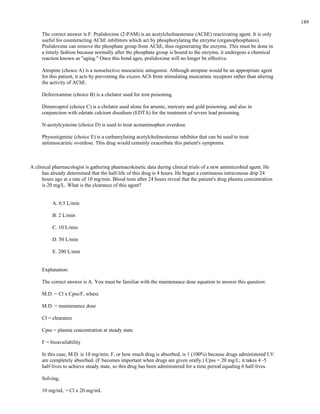 The correct answer is F. Pralidoxime (2-PAM) is an acetylcholinesterase (AChE) reactivating agent. It is only
useful for counteracting AChE inhibitors which act by phosphorylating the enzyme (organophosphates).
Pralidoxime can remove the phosphate group from AChE, thus regenerating the enzyme. This must be done in
a timely fashion because normally after the phosphate group is bound to the enzyme, it undergoes a chemical
reaction known as "aging." Once this bond ages, pralidoxime will no longer be effective.
Atropine (choice A) is a nonselective muscarinic antagonist. Although atropine would be an appropriate agent
for this patient, it acts by preventing the excess ACh from stimulating muscarinic receptors rather than altering
the activity of AChE.
Deferoxamine (choice B) is a chelator used for iron poisoning.
Dimercaprol (choice C) is a chelator used alone for arsenic, mercury and gold poisoning, and also in
conjunction with edetate calcium disodium (EDTA) for the treatment of severe lead poisoning.
N-acetylcysteine (choice D) is used to treat acetaminophen overdose.
Physostigmine (choice E) is a carbamylating acetylcholinesterase inhibitor that can be used to treat
antimuscarinic overdose. This drug would certainly exacerbate this patient's symptoms.
A clinical pharmacologist is gathering pharmacokinetic data during clinical trials of a new antimicrobial agent. He
has already determined that the half-life of this drug is 4 hours. He began a continuous intravenous drip 24
hours ago at a rate of 10 mg/min. Blood tests after 24 hours reveal that the patient's drug plasma concentration
is 20 mg/L. What is the clearance of this agent?
A. 0.5 L/min
B. 2 L/min
C. 10 L/min
D. 50 L/min
E. 200 L/min
Explanation:
The correct answer is A. You must be familiar with the maintenance dose equation to answer this question:
M.D. = Cl x Cpss/F, where
M.D. = maintenance dose
Cl = clearance
Cpss = plasma concentration at steady state
F = bioavailability
In this case, M.D. is 10 mg/min; F, or how much drug is absorbed, is 1 (100%) because drugs administered I.V.
are completely absorbed. (F becomes important when drugs are given orally.) Cpss = 20 mg/L; it takes 4 -5
half-lives to achieve steady state, so this drug has been administered for a time period equaling 6 half-lives.
Solving,
10 mg/mL = Cl x 20 mg/mL
189
 