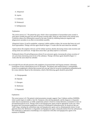 A. Allopurinol
B. Aspirin
C. Colchicine
D. Probenecid
E. Sulfinpyrazone
Explanation:
The correct answer is C. The patient has gout, which is due to precipitation of monosodium urate crystals in
joint spaces (notably the great toe) and soft tissues (causing tophi, which are often found on the external ears).
Colchicine reduces the inflammation caused by the urate crystals by inhibiting leukocyte migration and
phagocytosis secondary to an effect on microtubule assembly.
Allopurinol (choice A) and its metabolite, oxipurinol, inhibit xanthine oxidase, the enzyme that forms uric acid
from hypoxanthine. Therapy with this agent should be begun 1-2 weeks after the acute attack has subsided.
Aspirin (choice B) competes with uric acid for tubular secretion, thereby decreasing urinary urate excretion and
raising serum uric acid levels. At high doses (more than 2 gm daily) aspirin is a uricosuric.
Probenecid (choice D) and sulfinpyrazone (choice E) are uricosuric agents, increasing the urinary excretion of
uric acid, hence decreasing serum levels of the substance. Therapy with these agents should be begun 1-2
weeks after the acute attack has subsided.
An overweight 48-year-old male presents with complaints of increased thirst and frequent urination. Laboratory
examination reveals a blood glucose level of 180 mg/dL. The patient's past medical history is unremarkable,
except for an anaphylactic reaction that occurred one year ago when he was given trimethoprim-sulfamethoxazole
for a sinus infection. Based on this information, which of the following agents should be prescribed?
A. Chlorpropamide
B. Glipizide
C. Glucagon
D. Metformin
E. Propranolol
Explanation:
The correct answer is D. The patient's initial presentation strongly suggests Type 2 diabetes mellitus (NIDDM),
which usually begins in middle or late life. Symptoms often develop gradually, and the diagnosis is frequently
made when an asymptomatic or mildly symptomatic patient is found on routine laboratory examination to have an
elevated blood glucose level. Therapy with an oral hypoglycemic agent would be appropriate in this case. Since
the patient had a documented anaphylactic reaction to trimethoprim-sulfamethoxazole, he should not take any
"sulfa" drugs, including the sulfonylurea type oral hypoglycemic agents such as chlorpropamide (choice A) and
glipizide (choice B). Metformin is a biguanide oral hypoglycemic agent, chemically distinct from the sulfonylureas.
This medication is indicated as monotherapy or in conjunction with other oral hypoglycemic agents in the
treatment of NIDDM.
207
 