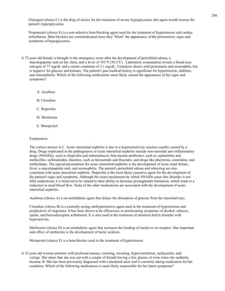 Glucagon (choice C) is the drug of choice for the treatment of severe hypoglycemia; this agent would worsen the
patient's hyperglycemia.
Propranolol (choice E) is a non-selective beta blocking agent used for the treatment of hypertension and cardiac
arrhythmias. Beta blockers are contraindicated since they "blunt" the appearance of the premonitory signs and
symptoms of hypoglycemia.
A 72-year-old female is brought to the emergency room after the development of periorbital edema, a
maculopapular rash on her chest, and a fever of 101°F (38.3°C) . Laboratory examination reveals a blood urea
nitrogen of 77 mg/dL and a serum creatinine of 3.1 mg/dL. Urinalysis shows mild proteinuria and eosinophils, but
is negative for glucose and ketones. The patient's past medical history is significant for hypertension, diabetes,
and osteoarthritis. Which of the following medications most likely caused the appearance of her signs and
symptoms?
A. Acarbose
B. Clonidine
C. Ibuprofen
D. Metformin
E. Metoprolol
Explanation:
The correct answer is C. Acute interstitial nephritis is due to a hypersensitivity reaction usually caused by a
drug. Drugs implicated in the pathogenesis of acute interstitial nephritis include non-steroidal anti-inflammatory
drugs (NSAIDs), such as ibuprofen and indomethacin; beta-lactam antibiotics, such as cephalothin and
methicillin; sulfonamides; diuretics, such as furosemide and thiazides; and drugs like phenytoin, cimetidine, and
methyldopa. The typical presentation for acute interstitial nephritis is the development of acute renal failure,
fever, a maculopapular rash, and eosinophilia. The patient's periorbital edema and wheezing are also
consistent with acute interstitial nephritis. Ibuprofen is the most likely causative agent for the development of
the patient's signs and symptoms. Although the exact mechanism by which NSAIDs cause this disorder is not
fully understood, it is believed to be related to their ability to decrease prostaglandin formation, which leads to a
reduction in renal blood flow. None of the other medications are associated with the development of acute
interstitial nephritis.
Acarbose (choice A) is an antidiabetic agent that delays the absorption of glucose from the intestinal tract.
Clonidine (choice B) is a centrally-acting antihypertensive agent used in the treatment of hypertension and
prophylaxis of migraines. It has been shown to be efficacious in ameliorating symptoms of alcohol, tobacco,
opiate, and benzodiazepine withdrawal. It is also used in the treatment of attention deficit disorder with
hyperactivity.
Metformin (choice D) is an antidiabetic agent that increases the binding of insulin to its receptor. One important
side effect of metformin is the development of lactic acidosis.
Metoprolol (choice E) is a beta-blocker used in the treatment of hypertension.
A 33-year-old woman presents with profound nausea, vomiting, sweating, hyperventilation, tachycardia, and
vertigo. She states that she was out with a couple of friends having a few glasses of wine when she suddenly
became ill. She has been previously diagnosed with a duodenal ulcer and is currently taking medication for her
condition. Which of the following medications is most likely responsible for her latest symptoms?
208
 