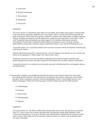 A. Amoxicillin
B. Bismuth subsalicylate
C. Metronidazole
D. Omeprazole
E. Tetracycline
Explanation:
The correct answer is C.Helicobacter pylori (HP) is an acid-labile, spiral-shaped, gram-negative rod that resides
in the mucosal layer and surface epithelial cells in the stomach. There is a strong association between HP and
peptic ulcer disease (PUD). Since this organism is difficult to eradicate with a single agent, a multiple medication
regimen, including metronidazole, bismuth subsalicylate, omeprazole, and tetracycline or amoxicillin, is often
used. The patient's signs and symptoms are highly suggestive of a disulfiram-like reaction caused by
metronidazole. When alcohol is ingested by patients taking metronidazole, nausea, vomiting, sweating,
hyperventilation, tachycardia, chest pain, dyspnea, hypotension, blurred vision, and facial flushing can occur.
Amoxicillin (choice A) is a penicillin antibiotic most commonly associated with the development of diarrhea and
mild intestinal irritation.
Bismuth subsalicylate (choice B) is used primarily for control of indigestion and diarrhea; its most common side
effects are the appearance of "black-tongue" and "black tar-like" stools.
Omeprazole (choice D) is a proton pump inhibitor indicated for the treatment of gastric ulcerations and
gastroesophageal reflux disease; this agent is generally well tolerated with very little incidence of side effects.
Tetracycline (choice E) is an antibiotic most commonly associated with photosensitivity, mild epigastric distress,
and mild dizziness.
A worried mother complains to her pediatrician that both she and her 6-year-old son's teacher have noticed that
the child has become inattentive. She states that her son frequently stops what he is doing and "stares blankly
into space" before resuming his activities. Electroencephalography reveals a 3/second spike and slow wave
pattern of discharges. Which of the following agents would most effectively treat this child's disorder?
A. Carbamazepine
B. Diazepam
C. Ethosuximide
D. Methylphenidate
E. Phenytoin
Explanation:
The correct answer is C. The child is suffering from absence (petit mal) seizures. The age of onset is typically
from 3 to 7 years; seizures may continue into adolescence, but generally subside before adulthood. These
seizures have been known to occur up to 100 times a day. Ethosuximide is indicated for this type (but no other
type) of seizure. Other drugs used in the treatment of absence seizures are valproic acid, clonazepam, and a
new agent, lamotrigine.
209
 