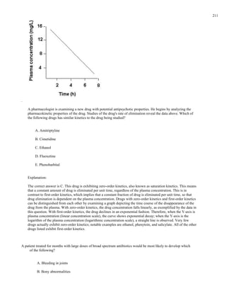 .
A pharmacologist is examining a new drug with potential antipsychotic properties. He begins by analyzing the
pharmacokinetic properties of the drug. Studies of the drug's rate of elimination reveal the data above. Which of
the following drugs has similar kinetics to the drug being studied?
A. Amitriptyline
B. Cimetidine
C. Ethanol
D. Fluoxetine
E. Phenobarbital
Explanation:
The correct answer is C. This drug is exhibiting zero-order kinetics, also known as saturation kinetics. This means
that a constant amount of drug is eliminated per unit time, regardless of the plasma concentration. This is in
contrast to first-order kinetics, which implies that a constant fraction of drug is eliminated per unit time, so that
drug elimination is dependent on the plasma concentration. Drugs with zero-order kinetics and first-order kinetics
can be distinguished from each other by examining a graph depicting the time course of the disappearance of the
drug from the plasma. With zero-order kinetics, the drug concentration falls linearly, as exemplified by the data in
this question. With first-order kinetics, the drug declines in an exponential fashion. Therefore, when the Y-axis is
plasma concentration (linear concentration scale), the curve shows exponential decay; when the Y-axis is the
logarithm of the plasma concentration (logarithmic concentration scale), a straight line is observed. Very few
drugs actually exhibit zero-order kinetics; notable examples are ethanol, phenytoin, and salicylate. All of the other
drugs listed exhibit first-order kinetics.
A patient treated for months with large doses of broad spectrum antibiotics would be most likely to develop which
of the following?
A. Bleeding in joints
B. Bony abnormalities
211
 