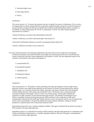 C. Decreased night vision
D. Neurologic deficits
E. Scurvy
Explanation:
The correct answer is A. To answer this question you have to identify two pieces of information. First, you have
to recognize that it is about vitamin deficiency acquired by antibiotic therapy (vitamin K is made by bacteria in
the gut) and then recognize the deficiency syndrome that would be produced (bleeding tendency secondary to
the inability to make clotting factors II, VII, IX, X, and proteins C and S). The other vitamin/syndrome
associations are as follows:
Vitamin D deficiency can lead to bony abnormalities (choice B).
Vitamin A deficiency can result in decreased night vision (choice C).
Vitamin B12 and thiamine deficiency can lead to neurological defects (choice D).
Vitamin C deficiency can lead to scurvy (choice E).
A 62-year-old man presents to the emergency department with acute onset of severe ocular pain accompanied
by blurred vision that is associated with halos around lights. On examination, the left eye is red and hard; the
cornea is described as having a steamy appearance, and mydriasis is noted. The most appropriate agent for the
treatment of this patient's acute signs and symptoms is
A. acetazolamide (IV)
B. dorzolamide (topical)
C. epinephrine (IV)
D. latanoprost (topical)
E. timolol (topical)
Explanation:
The correct answer is A. The patient is clearly presenting with signs and symptoms of acute angle-closure
glaucoma. Primary acute angle-closure glaucoma occurs because of closure of a preexisting narrow anterior
chamber angle, as is commonly found in the elderly, hyperopes, and Asians. Patients often seek immediate
medical attention because of the intense pain and blurred vision. The blurred vision is characteristically
associated with halos around lights. The eye is often very red and steamy, and the pupil is dilated and
nonreactive to light; tonometry reveals elevated intraocular pressure. The treatment considerations are as
follows: immediate lowering of intraocular pressure (IOP) is achieved with a single dose of 500 mg IV
acetazolamide, followed by 250 mg PO qid. Osmotic diuretics such as oral glycerol and IV urea or mannitol may
also be used. Acetazolamide is an agent that inhibits the enzyme carbonic anhydrase, leading to reduced
production of aqueous humor and a concomitant reduction in IOP.
Dorzolamide (choice B) is also a carbonic anhydrase inhibitor. This agent is indicated for the chronic lowering of
IOP in patients with open-angle glaucoma.
Epinephrine (choice C) is indicated for lowering of IOP in patients with open-angle glaucoma in combination with
miotics, beta blockers, hyperosmotics, or carbonic anhydrase inhibitors. However, this agent is contraindicated
in patients with narrow-angle glaucoma.
212
 