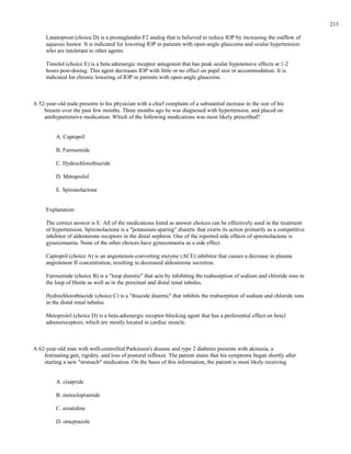 Latanoprost (choice D) is a prostaglandin F2 analog that is believed to reduce IOP by increasing the outflow of
aqueous humor. It is indicated for lowering IOP in patients with open-angle glaucoma and ocular hypertension
who are intolerant to other agents.
Timolol (choice E) is a beta adrenergic receptor antagonist that has peak ocular hypotensive effects at 1-2
hours post-dosing. This agent decreases IOP with little or no effect on pupil size or accommodation. It is
indicated for chronic lowering of IOP in patients with open-angle glaucoma.
A 52-year-old male presents to his physician with a chief complaint of a substantial increase in the size of his
breasts over the past few months. Three months ago he was diagnosed with hypertension, and placed on
antihypertensive medication. Which of the following medications was most likely prescribed?
A. Captopril
B. Furosemide
C. Hydrochlorothiazide
D. Metoprolol
E. Spironolactone
Explanation:
The correct answer is E. All of the medications listed as answer choices can be effectively used in the treatment
of hypertension. Spironolactone is a "potassium-sparing" diuretic that exerts its action primarily as a competitive
inhibitor of aldosterone receptors in the distal nephron. One of the reported side effects of spironolactone is
gynecomastia. None of the other choices have gynecomastia as a side effect.
Captopril (choice A) is an angiotensin-converting enzyme (ACE) inhibitor that causes a decrease in plasma
angiotensin II concentration, resulting in decreased aldosterone secretion.
Furosemide (choice B) is a "loop diuretic" that acts by inhibiting the reabsorption of sodium and chloride ions in
the loop of Henle as well as in the proximal and distal renal tubules.
Hydrochlorothiazide (choice C) is a "thiazide diuretic" that inhibits the reabsorption of sodium and chloride ions
in the distal renal tubules.
Metoprolol (choice D) is a beta-adrenergic receptor-blocking agent that has a preferential effect on beta1
adrenoreceptors, which are mostly located in cardiac muscle.
A 62-year-old man with well-controlled Parkinson's disease and type 2 diabetes presents with akinesia, a
festinating gait, rigidity, and loss of postural reflexes. The patient states that his symptoms began shortly after
starting a new "stomach" medication. On the basis of this information, the patient is most likely receiving
A. cisapride
B. metoclopramide
C. nizatidine
D. omeprazole
213
 