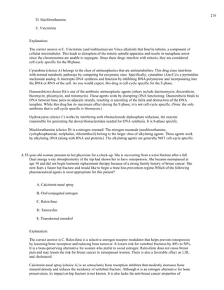 D. Mechlorethamine
E. Vincristine
Explanation:
The correct answer is E. Vincristine (and vinblastine) are Vinca alkaloids that bind to tubulin, a component of
cellular microtubules. This leads to disruption of the mitotic spindle apparatus and results in metaphase arrest
since the chromosomes are unable to segregate. Since these drugs interfere with mitosis, they are considered
cell-cycle specific for the M phase.
Cytarabine (choice A) belongs to the class of antineoplastics that are antimetabolites. This drug class interferes
with normal metabolic pathways by competing for enzymatic sites. Specifically, cytarabine (Ara-C) is a pyrimidine
nucleoside analog. It interrupts DNA synthesis and function by inhibiting DNA polymerase and incorporating into
the DNA or RNA of the cell. As you would expect, this drug is cell-cycle specific for the S phase.
Daunorubicin (choice B) is one of the antibiotic antineoplastic agents (others include dactinomycin, doxorubicin,
bleomycin, plicamycin, and mitomycin). These agents work by disrupting DNA functioning. Daunorubicin binds to
DNA between base pairs on adjacent strands, resulting in uncoiling of the helix and destruction of the DNA
template. While this drug has its maximum effect during the S phase, it is not cell-cycle specific. (Note: the only
antibiotic that is cell-cycle specific is bleomycin.)
Hydroxyurea (choice C) works by interfering with ribonucleoside diphosphate reductase, the enzyme
responsible for generating the deoxyribonucleotides needed for DNA synthesis. It is S-phase specific.
Mechlorethamine (choice D) is a nitrogen mustard. The nitrogen mustards (mechlorethamine,
cyclophosphamide, melphalan, chlorambucil) belong to the larger class of alkylating agents. These agents work
by alkylating DNA (along with RNA and proteins). The alkylating agents are generally NOT cell-cycle specific.
A 52-year-old woman presents to her physician for a check-up. She is recovering from a wrist fracture after a fall.
Dual energy x-ray absorptiometry of the hip had shown her to have osteoporosis. She became menopausal at
age 50 and did not begin hormone replacement therapy because of a strong family history of breast cancer. She
now fears a future hip fracture and would like to begin a bone loss prevention regime.Which of the following
pharmaceutical agents is most appropriate for this patient?
A. Calcitonin nasal spray
B. Oral conjugated estrogen
C. Raloxifene
D. Tamoxifen
E. Transdermal estradiol
Explanation:
The correct answer is C. Raloxifene is a selective estrogen receptor modulator that helps prevent osteoporosis
by lessening bone resorption and reducing bone turnover. It lowers risk for vertebral fractures by 40% to 50%.
It is a bone-preserving alternative for women who prefer to avoid estrogen. Raloxifene does not cause breast
pain and may lessen the risk for breast cancer in menopausal women. There is also a favorable effect on LDL
and cholesterol.
Calcitonin nasal spray (choice A) is an osteoclastic bone resorption inhibitor that modestly increases bone
mineral density and reduces the incidence of vertebral fracture. Although it is an estrogen alternative for bone
preservation, its impact on hip fracture is not known. It is also lacks the anti-breast cancer properties of
216
 