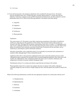 Cl = 0.5 L/min
A 57-year-old man presents to the emergency department with a nosebleed for the past 2 hours. The patient
received a prosthetic heart valve 5 months ago and is currently taking warfarin (7.5 mg per day) and oral
antibiotics. Laboratory evaluation reveals an INR (international normalized ratio, the ratio of patient to normal
prothrombin times) of 6.4. Which of the following antibiotics is the patient most likely taking?
A. Ampicillin
B. Cephalexin
C. Nitrofurantoin
D. Norfloxacin
E. Phenazopyridine
Explanation:
The correct answer is D. The patient is most likely experiencing a potentiation of the effects of warfarin by
norfloxacin, which decreases the metabolism of the warfarin. The increased warfarin effect produces an
increase in the INR. (The target INR for patients with prosthetic heart valves is usually 1.5-4, depending on the
type of valve.) Although norfloxacin is the most likely drug among the choices given to cause this effect in this
patient, the antibiotics most commonly associated with this type of interaction are the macrolides, such as
erythromycin, metronidazole, and the sulfonamide antibiotics.
Oral doses of penicillins, such as ampicillin (choice A), are generally not associated with a potentiation of
warfarin's effect, although large IV doses of penicillin may be.
Cephalexin (choice B) is a first-generation cephalosporin that can be used in the treatment of acute cystitis.
Although this agent is generally not associated with an increased hypoprothrombinemic effect when given with
warfarin, the cephalosporins with a methyltetrazolethiol side chain, such as cefazolin, cefmetazole, and
cefoperazone, are known to increase warfarin's therapeutic effect.
Nitrofurantoin (choice C) is a urinary anti-infective agent that does not interact with warfarin.
Phenazopyridine (choice E) is a urinary tract analgesic that does not interact with warfarin, although it
commonly changes the color of urine to a bright orange/red color, which the patient may mistake as blood in the
urine.
Which of the following antihistamines would be the most appropriate treatment for an airline pilot with hay fever?
A. Chlorpheniramine
B. Diphenhydramine
C. Meclizine
D. Pyrilamine
E. Terfenadine
190
 