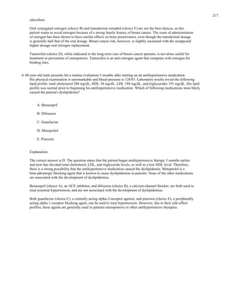 raloxifene.
Oral conjugated estrogen (choice B) and transdermal estradiol (choice E) are not the best choices, as this
patient wants to avoid estrogen because of a strong family history of breast cancer. The route of administration
of estrogen has been shown to have similar effects on bone preservation, even though the transdermal dosage
is generally half that of the oral dosage. Breast cancer risk, however, is slightly increased with the unopposed
higher dosage oral estrogen replacement.
Tamoxifen (choice D), while indicated in the long-term care of breast cancer patients, is not alone useful for
treatment or prevention of osteoporosis. Tamoxifen is an anti-estrogen agent that competes with estrogen for
binding sites.
A 48-year-old male presents for a routine evaluation 3 months after starting on an antihypertensive medication.
His physical examination is unremarkable and blood pressure is 128/83. Laboratory results reveal the following
lipid profile: total cholesterol 280 mg/dL, HDL 34 mg/dL, LDL 188 mg/dL, and triglycerides 191 mg/dL. His lipid
profile was normal prior to beginning his antihypertensive medication. Which of following medications most likely
caused the patient's dyslipidemia?
A. Benazepril
B. Diltiazem
C. Guanfacine
D. Metoprolol
E. Prazosin
Explanation:
The correct answer is D. The question states that the patient began antihypertensive therapy 3 months earlier
and now has elevated total cholesterol, LDL, and triglyceride levels, as well as a low HDL level. Therefore,
there is a strong possibility that the antihypertensive medication caused the dyslipidemia. Metoprolol is a
beta-adrenergic blocking agent that is known to cause dyslipidemias in patients. None of the other medications
are associated with the development of dyslipidemias.
Benazepril (choice A), an ACE inhibitor, and diltiazem (choice B), a calcium-channel blocker, are both used to
treat essential hypertension, and are not associated with the development of dyslipidemias.
Both guanfacine (choice C), a centrally acting alpha-2-receptor agonist, and prazosin (choice E), a peripherally
acting alpha-1-receptor blocking agent, can be used to treat hypertension. However, due to their side-effect
profiles, these agents are generally used in patients unresponsive to other antihypertensive therapies.
217
 