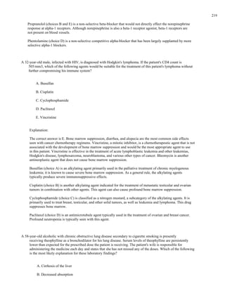 Propranolol (choices B and E) is a non-selective beta-blocker that would not directly effect the norepinephrine
response at alpha-1 receptors. Although norepinephrine is also a beta-1 receptor agonist, beta-1 receptors are
not present on blood vessels.
Phentolamine (choice D) is a non-selective competitive alpha-blocker that has been largely supplanted by more
selective alpha-1 blockers.
A 32-year-old male, infected with HIV, is diagnosed with Hodgkin's lymphoma. If the patient's CD4 count is
505/mm3, which of the following agents would be suitable for the treatment of this patient's lymphoma without
further compromising his immune system?
A. Busulfan
B. Cisplatin
C. Cyclophosphamide
D. Paclitaxel
E. Vincristine
Explanation:
The correct answer is E. Bone marrow suppression, diarrhea, and alopecia are the most common side effects
seen with cancer chemotherapy regimens. Vincristine, a mitotic inhibitor, is a chemotherapeutic agent that is not
associated with the development of bone marrow suppression and would be the most appropriate agent to use
in this patient. Vincristine is effective in the treatment of acute lymphoblastic leukemia and other leukemias,
Hodgkin's disease, lymphosarcoma, neuroblastoma, and various other types of cancer. Bleomycin is another
antineoplastic agent that does not cause bone marrow suppression.
Busulfan (choice A) is an alkylating agent primarily used in the palliative treatment of chronic myelogenous
leukemia; it is known to cause severe bone marrow suppression. As a general rule, the alkylating agents
typically produce severe immunosuppressive effects.
Cisplatin (choice B) is another alkylating agent indicated for the treatment of metastatic testicular and ovarian
tumors in combination with other agents. This agent can also cause profound bone marrow suppression.
Cyclophosphamide (choice C) is classified as a nitrogen mustard, a subcategory of the alkylating agents. It is
primarily used to treat breast, testicular, and other solid tumors, as well as leukemia and lymphoma. This drug
suppresses bone marrow.
Paclitaxel (choice D) is an antimicrotubule agent typically used in the treatment of ovarian and breast cancer.
Profound neutropenia is typically seen with this agent.
A 58-year-old alcoholic with chronic obstructive lung disease secondary to cigarette smoking is presently
receiving theophylline as a bronchodilator for his lung disease. Serum levels of theophylline are persistently
lower than expected for the prescribed dose the patient is receiving. The patient's wife is responsible for
administering the medicine each day and states that she has not missed any of the doses. Which of the following
is the most likely explanation for these laboratory findings?
A. Cirrhosis of the liver
B. Decreased absorption
219
 