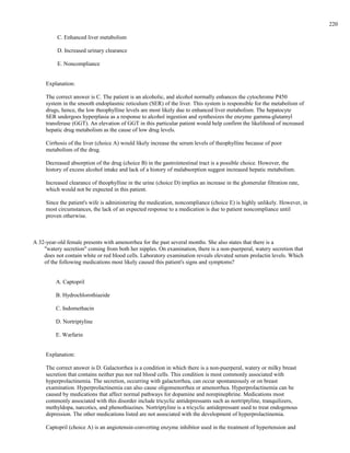 C. Enhanced liver metabolism
D. Increased urinary clearance
E. Noncompliance
Explanation:
The correct answer is C. The patient is an alcoholic, and alcohol normally enhances the cytochrome P450
system in the smooth endoplasmic reticulum (SER) of the liver. This system is responsible for the metabolism of
drugs, hence, the low theophylline levels are most likely due to enhanced liver metabolism. The hepatocyte
SER undergoes hyperplasia as a response to alcohol ingestion and synthesizes the enzyme gamma-glutamyl
transferase (GGT). An elevation of GGT in this particular patient would help confirm the likelihood of increased
hepatic drug metabolism as the cause of low drug levels.
Cirrhosis of the liver (choice A) would likely increase the serum levels of theophylline because of poor
metabolism of the drug.
Decreased absorption of the drug (choice B) in the gastrointestinal tract is a possible choice. However, the
history of excess alcohol intake and lack of a history of malabsorption suggest increased hepatic metabolism.
Increased clearance of theophylline in the urine (choice D) implies an increase in the glomerular filtration rate,
which would not be expected in this patient.
Since the patient's wife is administering the medication, noncompliance (choice E) is highly unlikely. However, in
most circumstances, the lack of an expected response to a medication is due to patient noncompliance until
proven otherwise.
A 32-year-old female presents with amenorrhea for the past several months. She also states that there is a
"watery secretion" coming from both her nipples. On examination, there is a non-puerperal, watery secretion that
does not contain white or red blood cells. Laboratory examination reveals elevated serum prolactin levels. Which
of the following medications most likely caused this patient's signs and symptoms?
A. Captopril
B. Hydrochlorothiazide
C. Indomethacin
D. Nortriptyline
E. Warfarin
Explanation:
The correct answer is D. Galactorrhea is a condition in which there is a non-puerperal, watery or milky breast
secretion that contains neither pus nor red blood cells. This condition is most commonly associated with
hyperprolactinemia. The secretion, occurring with galactorrhea, can occur spontaneously or on breast
examination. Hyperprolactinemia can also cause oligomenorrhea or amenorrhea. Hyperprolactinemia can be
caused by medications that affect normal pathways for dopamine and norepinephrine. Medications most
commonly associated with this disorder include tricyclic antidepressants such as nortriptyline, tranquilizers,
methyldopa, narcotics, and phenothiazines. Nortriptyline is a tricyclic antidepressant used to treat endogenous
depression. The other medications listed are not associated with the development of hyperprolactinemia.
Captopril (choice A) is an angiotensin-converting enzyme inhibitor used in the treatment of hypertension and
220
 