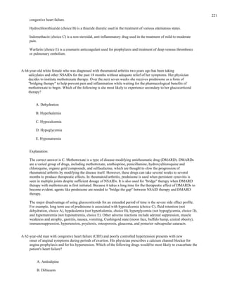 congestive heart failure.
Hydrochlorothiazide (choice B) is a thiazide diuretic used in the treatment of various edematous states.
Indomethacin (choice C) is a non-steroidal, anti-inflammatory drug used in the treatment of mild-to-moderate
pain.
Warfarin (choice E) is a coumarin anticoagulant used for prophylaxis and treatment of deep venous thrombosis
or pulmonary embolism.
A 64-year-old white female who was diagnosed with rheumatoid arthritis two years ago has been taking
salicylates and other NSAIDs for the past 18 months without adequate relief of her symptoms. Her physician
decides to institute methotrexate therapy. Over the next seven weeks she receives prednisone as a form of
"bridging therapy" to help prevent pain and inflammation while waiting for the pharmacological benefits of
methotrexate to begin. Which of the following is she most likely to experience secondary to her glucocorticoid
therapy?
A. Dehydration
B. Hyperkalemia
C. Hypocalcemia
D. Hypoglycemia
E. Hyponatremia
Explanation:
The correct answer is C. Methotrexate is a type of disease-modifying antirheumatic drug (DMARD). DMARDs
are a varied group of drugs, including methotrexate, azathioprine, penicillamine, hydroxychloroquine and
chloroquine, organic gold compounds, and sulfasalazine, which are thought to slow the progression of
rheumatoid arthritis by modifying the disease itself. However, these drugs can take several weeks to several
months to produce therapeutic effects. In rheumatoid arthritis, prednisone is used when persistent synovitis is
seen in multiple joints despite sufficient dosage of NSAIDs. It is also used for "bridge" therapy when DMARD
therapy with methotrexate is first initiated. Because it takes a long time for the therapeutic effect of DMARDs to
become evident, agents like prednisone are needed to "bridge the gap" between NSAID therapy and DMARD
therapy.
The major disadvantage of using glucocorticoids for an extended period of time is the severe side effect profile.
For example, long term use of prednisone is associated with hypocalcemia (choice C), fluid retention (not
dehydration, choice A), hypokalemia (not hyperkalemia, choice B), hyperglycemia (not hypoglycemia, choice D),
and hypernatremia (not hyponatremia, choice E). Other adverse reactions include adrenal suppression, muscle
weakness and atrophy, gastritis, nausea, vomiting, Cushingoid state (moon face, buffalo hump, central obesity),
immunosuppression, hypertension, psychosis, osteoporosis, glaucoma, and posterior subcapsular cataracts.
A 62-year-old man with congestive heart failure (CHF) and poorly controlled hypertension presents with new
onset of anginal symptoms during periods of exertion. His physician prescribes a calcium channel blocker for
angina prophylaxis and for his hypertension. Which of the following drugs would be most likely to exacerbate the
patient's heart failure?
A. Amlodipine
B. Diltiazem
221
 