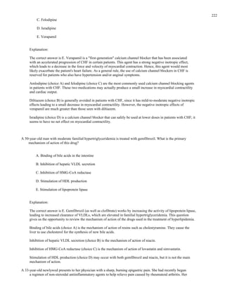 C. Felodipine
D. Isradipine
E. Verapamil
Explanation:
The correct answer is E. Verapamil is a "first-generation" calcium channel blocker that has been associated
with an accelerated progression of CHF in certain patients. This agent has a strong negative inotropic effect,
which leads to a decrease in the force and velocity of myocardial contraction. Hence, this agent would most
likely exacerbate the patient's heart failure. As a general rule, the use of calcium channel blockers in CHF is
reserved for patients who also have hypertension and/or anginal symptoms.
Amlodipine (choice A) and felodipine (choice C) are the most commonly used calcium channel blocking agents
in patients with CHF. These two medications may actually produce a small increase in myocardial contractility
and cardiac output.
Diltiazem (choice B) is generally avoided in patients with CHF, since it has mild-to-moderate negative inotropic
effects leading to a small decrease in myocardial contractility. However, the negative inotropic effects of
verapamil are much greater than those seen with diltiazem.
Isradipine (choice D) is a calcium channel blocker that can safely be used at lower doses in patients with CHF; it
seems to have no net effect on myocardial contractility.
A 50-year-old man with moderate familial hypertriglyceridemia is treated with gemfibrozil. What is the primary
mechanism of action of this drug?
A. Binding of bile acids in the intestine
B. Inhibition of hepatic VLDL secretion
C. Inhibition of HMG-CoA reductase
D. Stimulation of HDL production
E. Stimulation of lipoprotein lipase
Explanation:
The correct answer is E. Gemfibrozil (as well as clofibrate) works by increasing the activity of lipoprotein lipase,
leading to increased clearance of VLDLs, which are elevated in familial hypertriglyceridemia. This question
gives us the opportunity to review the mechanism of action of the drugs used in the treatment of hyperlipidemia.
Binding of bile acids (choice A) is the mechanism of action of resins such as cholestyramine. They cause the
liver to use cholesterol for the synthesis of new bile acids.
Inhibition of hepatic VLDL secretion (choice B) is the mechanism of action of niacin.
Inhibition of HMG-CoA reductase (choice C) is the mechanism of action of lovastatin and simvastatin.
Stimulation of HDL production (choice D) may occur with both gemfibrozil and niacin, but it is not the main
mechanism of action.
A 33-year-old newlywed presents to her physician with a sharp, burning epigastric pain. She had recently begun
a regimen of non-steroidal antiinflammatory agents to help relieve pain caused by rheumatoid arthritis. Her
222
 