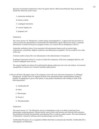 physician recommends misoprostol to relieve her gastric distress. Before prescribing this drug, the physician
should first obtain the results of a(n)
A. antinuclear antibody test
B. barium swallow
C. esophageal manometry
D. osmotic fragility test
E. pregnancy test
Explanation:
The correct answer is E. Misoprostol, a methyl analog of prostaglandin E1, is approved for the prevention of
ulcers caused by the administration of nonsteroidal anti-inflammatory agents. Because this drug is a potential
abortifacient, it should not be given to pregnant women, or to women who are attempting to conceive.
Antinuclear antibodies (choice A) are associated with autoimmune diseases such as systemic lupus
erythematosus, scleroderma, Sjögren's syndrome, and inflammatory myopathies. The test would be of no value
in this case.
A barium swallow (choice B) is not indicated prior to the administration of misoprostol.
Esophageal manometry (choice C) is used to evaluate the competency of the lower esophageal sphincter, and
to assess esophageal motor activity.
The osmotic fragility test (choice D) is performed by placing erythrocytes into a low-salt solution. An increased
susceptibility to osmotic lysis is found in hereditary spherocytosis.
A 60-year-old male with angina comes to the emergency room with severe chest pain unresponsive to sublingual
nitroglycerin. An EKG shows ST segment elevation in the anterolateral leads, and thrombolytic therapy is
initiated. If streptokinase is given to this patient, it may produce thrombolysis after binding to which of the
following proteins?
A. Antithrombin III
B. Fibrin
C. Plasminogen
D. Protein C
E. Thrombomodulin
Explanation:
The correct answer is C. The fibrinolytic activity of streptokinase is due to its ability to bind and cleave
plasminogen, producing plasmin. Plasmin directly cleaves fibrin, both between and within the fibrin polymers,
thus breaking up thrombi and potentially restoring blood flow to ischemic cardiac muscle. This same mechanism
of fibrinolysis is shared by urokinase and tissue-plasminogen activator (tPA).
Antithrombin III (choice A) is a coagulation inhibitor that binds to and inactivates thrombin. Antithrombin III is
anticoagulant, not fibrinolytic.
223
 