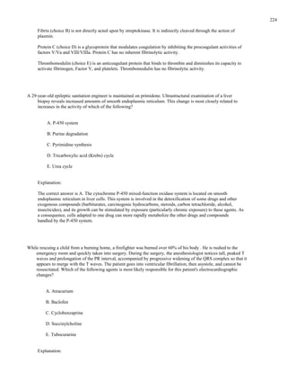 Fibrin (choice B) is not directly acted upon by streptokinase. It is indirectly cleaved through the action of
plasmin.
Protein C (choice D) is a glycoprotein that modulates coagulation by inhibiting the procoagulant activities of
factors V/Va and VIII/VIIIa. Protein C has no inherent fibrinolytic activity.
Thrombomodulin (choice E) is an anticoagulant protein that binds to thrombin and diminishes its capacity to
activate fibrinogen, Factor V, and platelets. Thrombomodulin has no fibrinolytic activity.
A 29-year-old epileptic sanitation engineer is maintained on primidone. Ultrastructural examination of a liver
biopsy reveals increased amounts of smooth endoplasmic reticulum. This change is most closely related to
increases in the activity of which of the following?
A. P-450 system
B. Purine degradation
C. Pyrimidine synthesis
D. Tricarboxylic acid (Krebs) cycle
E. Urea cycle
Explanation:
The correct answer is A. The cytochrome P-450 mixed-function oxidase system is located on smooth
endoplasmic reticulum in liver cells. This system is involved in the detoxification of some drugs and other
exogenous compounds (barbiturates, carcinogenic hydrocarbons, steroids, carbon tetrachloride, alcohol,
insecticides), and its growth can be stimulated by exposure (particularly chronic exposure) to these agents. As
a consequence, cells adapted to one drug can more rapidly metabolize the other drugs and compounds
handled by the P-450 system.
While rescuing a child from a burning home, a firefighter was burned over 60% of his body . He is rushed to the
emergency room and quickly taken into surgery. During the surgery, the anesthesiologist notices tall, peaked T
waves and prolongation of the PR interval, accompanied by progressive widening of the QRS complex so that it
appears to merge with the T waves. The patient goes into ventricular fibrillation, then asystole, and cannot be
resuscitated. Which of the following agents is most likely responsible for this patient's electrocardiographic
changes?
A. Atracurium
B. Baclofen
C. Cyclobenzaprine
D. Succinylcholine
E. Tubocurarine
Explanation:
224
 