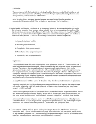 Explanation:
The correct answer is E. Terfenadine is the only drug listed that does not cross the blood-brain barrier and
therefore does not cause sedation (a bad thing for someone flying an airplane). Other drugs from the same
class (piperidines) include astemizole and loratadine.
All of the other choices have some degree of sedation as a side effect and therefore would not be
recommended for someone who is flying an airplane or operating any kind of machinery.
A medical student is performing experiments on an anesthetized animal for her pharmacology class. An arterial
line is inserted to monitor blood pressure, and the animal is given an intravenous dose of epinephrine. The
injection produces an increase in blood pressure. The student then injects an unknown drug, followed fifteen
minutes later by readministration of epinephrine. The second administration of epinephrine now produces a
decrease in blood pressure. To which of the following classes does the unknown drug belong?
A. Acetylcholinesterase inhibitor
B. Nicotinic ganglionic blocker
C. Nonselective alpha receptor agonist
D. Nonselective alpha receptor antagonist
E. Nonselective beta receptor antagonist
Explanation:
The correct answer is D. This classic drug response, called epinephrine reversal, is a favorite on the USMLE
and in pharmacology classes. Epinephrine, a nonselective alpha and beta adrenergic agonist, increases blood
pressure. The unknown drug is an alpha adrenergic antagonist, such as phentolamine, which blocks
epinephrine's vasoconstrictive action on arterioles. Subsequent administration of epinephrine produces only
beta receptor stimulation, causing vasodilation in skeletal muscle, leading to a decrease in blood pressure.
Epinephrine, for all practical purposes, now acts like the nonspecific beta agonist, isoproterenol. This effect is
called epinephrine reversal because of the fact that epinephrine originally increases BP and then produces the
opposite effect after phentolamine administration.
An acetylcholinesterase inhibitor (choice A) should not affect the subsequent administration of epinephrine.
A nicotinic ganglionic blocker (choice B) may prevent a potential decrease in heart rate due to baroreceptor
reflexes, but epinephrine would still cause an increase in blood pressure because its access to end organ
receptors would be unaltered.
A nonselective alpha agonist (choice C) might not affect a second administration of epinephrine fifteen minutes
later because the agonist effect would probably be gone. But, if there was still some agonist on board at the
time of the second administration, it would only serve to enhance epinephrine's increase in blood pressure.
A nonselective beta receptor antagonist (choice E) would enhance epinephrine's increase in blood pressure.
After administration of a beta antagonist such as propranolol, epinephrine would only produce alpha receptor
stimulation. This would increase blood pressure to a greater extent than epinephrine alone.
A 42-year-old male suddenly develops dysuria and frequency despite the absence of bacteriuria; microscopic
hematuria is noted. Over the course of the next few days, gross hematuria is seen. The patient is being treated
for non-Hodgkin's lymphoma with a nitrogen mustard-type antineoplastic agent. Which of the following agents
could have been administered to prevent the onset of the patient's symptoms?
191
 