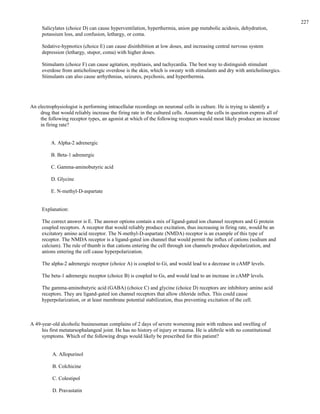 Salicylates (choice D) can cause hyperventilation, hyperthermia, anion gap metabolic acidosis, dehydration,
potassium loss, and confusion, lethargy, or coma.
Sedative-hypnotics (choice E) can cause disinhibition at low doses, and increasing central nervous system
depression (lethargy, stupor, coma) with higher doses.
Stimulants (choice F) can cause agitation, mydriasis, and tachycardia. The best way to distinguish stimulant
overdose from anticholinergic overdose is the skin, which is sweaty with stimulants and dry with anticholinergics.
Stimulants can also cause arrhythmias, seizures, psychosis, and hyperthermia.
An electrophysiologist is performing intracellular recordings on neuronal cells in culture. He is trying to identify a
drug that would reliably increase the firing rate in the cultured cells. Assuming the cells in question express all of
the following receptor types, an agonist at which of the following receptors would most likely produce an increase
in firing rate?
A. Alpha-2 adrenergic
B. Beta-1 adrenergic
C. Gamma-aminobutyric acid
D. Glycine
E. N-methyl-D-aspartate
Explanation:
The correct answer is E. The answer options contain a mix of ligand-gated ion channel receptors and G protein
coupled receptors. A receptor that would reliably produce excitation, thus increasing in firing rate, would be an
excitatory amino acid receptor. The N-methyl-D-aspartate (NMDA) receptor is an example of this type of
receptor. The NMDA receptor is a ligand-gated ion channel that would permit the influx of cations (sodium and
calcium). The rule of thumb is that cations entering the cell through ion channels produce depolarization, and
anions entering the cell cause hyperpolarization.
The alpha-2 adrenergic receptor (choice A) is coupled to Gi, and would lead to a decrease in cAMP levels.
The beta-1 adrenergic receptor (choice B) is coupled to Gs, and would lead to an increase in cAMP levels.
The gamma-aminobutyric acid (GABA) (choice C) and glycine (choice D) receptors are inhibitory amino acid
receptors. They are ligand-gated ion channel receptors that allow chloride influx. This could cause
hyperpolarization, or at least membrane potential stabilization, thus preventing excitation of the cell.
A 49-year-old alcoholic businessman complains of 2 days of severe worsening pain with redness and swelling of
his first metatarsophalangeal joint. He has no history of injury or trauma. He is afebrile with no constitutional
symptoms. Which of the following drugs would likely be prescribed for this patient?
A. Allopurinol
B. Colchicine
C. Colestipol
D. Pravastatin
227
 