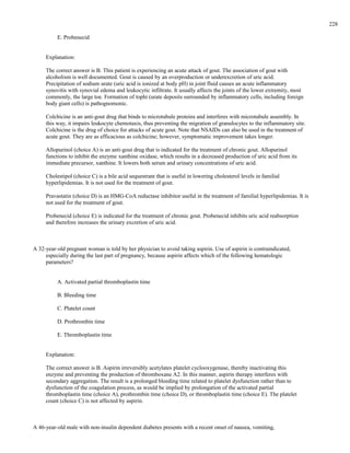 E. Probenecid
Explanation:
The correct answer is B. This patient is experiencing an acute attack of gout. The association of gout with
alcoholism is well documented. Gout is caused by an overproduction or underexcretion of uric acid.
Precipitation of sodium urate (uric acid is ionized at body pH) in joint fluid causes an acute inflammatory
synovitis with synovial edema and leukocytic infiltrate. It usually affects the joints of the lower extremity, most
commonly, the large toe. Formation of tophi (urate deposits surrounded by inflammatory cells, including foreign
body giant cells) is pathognomonic.
Colchicine is an anti-gout drug that binds to microtubule proteins and interferes with microtubule assembly. In
this way, it impairs leukocyte chemotaxis, thus preventing the migration of granulocytes to the inflammatory site.
Colchicine is the drug of choice for attacks of acute gout. Note that NSAIDs can also be used in the treatment of
acute gout. They are as efficacious as colchicine; however, symptomatic improvement takes longer.
Allopurinol (choice A) is an anti-gout drug that is indicated for the treatment of chronic gout. Allopurinol
functions to inhibit the enzyme xanthine oxidase, which results in a decreased production of uric acid from its
immediate precursor, xanthine. It lowers both serum and urinary concentrations of uric acid.
Cholestipol (choice C) is a bile acid sequestrant that is useful in lowering cholesterol levels in familial
hyperlipidemias. It is not used for the treatment of gout.
Pravastatin (choice D) is an HMG-CoA reductase inhibitor useful in the treatment of familial hyperlipidemias. It is
not used for the treatment of gout.
Probenecid (choice E) is indicated for the treatment of chronic gout. Probenecid inhibits uric acid reabsorption
and therefore increases the urinary excretion of uric acid.
A 32-year-old pregnant woman is told by her physician to avoid taking aspirin. Use of aspirin is contraindicated,
especially during the last part of pregnancy, because aspirin affects which of the following hematologic
parameters?
A. Activated partial thromboplastin time
B. Bleeding time
C. Platelet count
D. Prothrombin time
E. Thromboplastin time
Explanation:
The correct answer is B. Aspirin irreversibly acetylates platelet cyclooxygenase, thereby inactivating this
enzyme and preventing the production of thromboxane A2. In this manner, aspirin therapy interferes with
secondary aggregation. The result is a prolonged bleeding time related to platelet dysfunction rather than to
dysfunction of the coagulation process, as would be implied by prolongation of the activated partial
thromboplastin time (choice A), prothrombin time (choice D), or thromboplastin time (choice E). The platelet
count (choice C) is not affected by aspirin.
A 46-year-old male with non-insulin dependent diabetes presents with a recent onset of nausea, vomiting,
228
 
