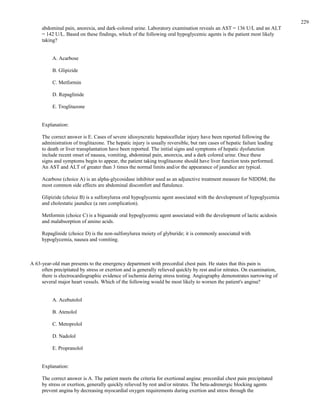 abdominal pain, anorexia, and dark-colored urine. Laboratory examination reveals an AST = 136 U/L and an ALT
= 142 U/L. Based on these findings, which of the following oral hypoglycemic agents is the patient most likely
taking?
A. Acarbose
B. Glipizide
C. Metformin
D. Repaglinide
E. Troglitazone
Explanation:
The correct answer is E. Cases of severe idiosyncratic hepatocellular injury have been reported following the
administration of troglitazone. The hepatic injury is usually reversible, but rare cases of hepatic failure leading
to death or liver transplantation have been reported. The initial signs and symptoms of hepatic dysfunction
include recent onset of nausea, vomiting, abdominal pain, anorexia, and a dark colored urine. Once these
signs and symptoms begin to appear, the patient taking troglitazone should have liver function tests performed.
An AST and ALT of greater than 3 times the normal limits and/or the appearance of jaundice are typical.
Acarbose (choice A) is an alpha-glycosidase inhibitor used as an adjunctive treatment measure for NIDDM; the
most common side effects are abdominal discomfort and flatulence.
Glipizide (choice B) is a sulfonylurea oral hypoglycemic agent associated with the development of hypoglycemia
and cholestatic jaundice (a rare complication).
Metformin (choice C) is a biguanide oral hypoglycemic agent associated with the development of lactic acidosis
and malabsorption of amino acids.
Repaglinide (choice D) is the non-sulfonylurea moiety of glyburide; it is commonly associated with
hypoglycemia, nausea and vomiting.
A 63-year-old man presents to the emergency department with precordial chest pain. He states that this pain is
often precipitated by stress or exertion and is generally relieved quickly by rest and/or nitrates. On examination,
there is electrocardiographic evidence of ischemia during stress testing. Angiography demonstrates narrowing of
several major heart vessels. Which of the following would be most likely to worsen the patient's angina?
A. Acebutolol
B. Atenolol
C. Metoprolol
D. Nadolol
E. Propranolol
Explanation:
The correct answer is A. The patient meets the criteria for exertional angina: precordial chest pain precipitated
by stress or exertion, generally quickly relieved by rest and/or nitrates. The beta-adrenergic blocking agents
prevent angina by decreasing myocardial oxygen requirements during exertion and stress through the
229
 