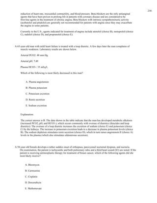 reduction of heart rate, myocardial contractility, and blood pressure. Beta-blockers are the only antianginal
agents that have been proven to prolong life in patients with coronary disease and are considered to be
first-line agents in the treatment of chronic angina. Beta blockers with intrinsic sympathomimetic activity
(acebutolol and pindolol) are generally not recommended for patients with angina since they may exacerbate
the angina in some patients.
Currently in the U.S., agents indicated for treatment of angina include atenolol (choice B), metoprolol (choice
C), nadolol (choice D), and propranolol (choice E).
A 65-year-old man with mild heart failure is treated with a loop diuretic. A few days later the man complains of
muscle weakness. Laboratory results are shown below.
Arterial PCO2: 48 mm Hg
Arterial pH: 7.49
Plasma HCO3-: 35 mEq/L
Which of the following is most likely decreased in this man?
A. Plasma angiotensin
B. Plasma potassium
C. Potassium excretion
D. Renin secretion
E. Sodium excretion
Explanation:
The correct answer is B. The data shown in the table indicate that the man has developed metabolic alkalosis
(increased PCO2, pH, and HCO3-), which occurs commonly with overuse of diuretics (thiazides and loop
diuretics). The overuse of a loop diuretic increases the excretion of sodium (choice E) and potassium (choice
C) by the kidneys. The increase in potassium excretion leads to a decrease in plasma potassium levels (choice
B). The sodium depletion stimulates renin secretion (choice D), which in turn raises angiotensin II (choice A)
levels in the plasma (which also stimulates aldosterone secretion).
A 58-year-old female develops a rather sudden onset of orthopnea, paroxysmal nocturnal dyspnea, and nocturia.
On examination, the patient is tachycardic and both pulmonary rales and a third heart sound (S3) are noted. If the
patient is receiving antineoplastic therapy for treatment of breast cancer, which of the following agents did she
most likely receive?
A. Bleomycin
B. Carmustine
C. Cisplatin
D. Doxorubicin
E. Methotrexate
230
 
