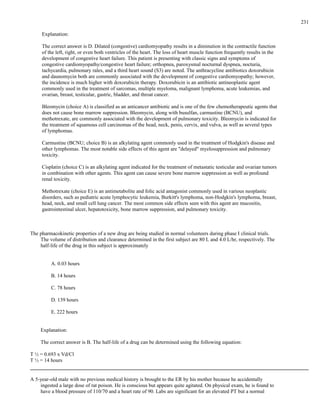 Explanation:
The correct answer is D. Dilated (congestive) cardiomyopathy results in a diminution in the contractile function
of the left, right, or even both ventricles of the heart. The loss of heart muscle function frequently results in the
development of congestive heart failure. This patient is presenting with classic signs and symptoms of
congestive cardiomyopathy/congestive heart failure; orthopnea, paroxysmal nocturnal dyspnea, nocturia,
tachycardia, pulmonary rales, and a third heart sound (S3) are noted. The anthracycline antibiotics doxorubicin
and daunomycin both are commonly associated with the development of congestive cardiomyopathy; however,
the incidence is much higher with doxorubicin therapy. Doxorubicin is an antibiotic antineoplastic agent
commonly used in the treatment of sarcomas, multiple myeloma, malignant lymphoma, acute leukemias, and
ovarian, breast, testicular, gastric, bladder, and throat cancer.
Bleomycin (choice A) is classified as an anticancer antibiotic and is one of the few chemotherapeutic agents that
does not cause bone marrow suppression. Bleomycin, along with busulfan, carmustine (BCNU), and
methotrexate, are commonly associated with the development of pulmonary toxicity. Bleomycin is indicated for
the treatment of squamous cell carcinomas of the head, neck, penis, cervix, and vulva, as well as several types
of lymphomas.
Carmustine (BCNU; choice B) is an alkylating agent commonly used in the treatment of Hodgkin's disease and
other lymphomas. The most notable side effects of this agent are "delayed" myelosuppression and pulmonary
toxicity.
Cisplatin (choice C) is an alkylating agent indicated for the treatment of metastatic testicular and ovarian tumors
in combination with other agents. This agent can cause severe bone marrow suppression as well as profound
renal toxicity.
Methotrexate (choice E) is an antimetabolite and folic acid antagonist commonly used in various neoplastic
disorders, such as pediatric acute lymphocytic leukemia, Burkitt's lymphoma, non-Hodgkin's lymphoma, breast,
head, neck, and small cell lung cancer. The most common side effects seen with this agent are mucositis,
gastrointestinal ulcer, hepatotoxicity, bone marrow suppression, and pulmonary toxicity.
The pharmacokinetic properties of a new drug are being studied in normal volunteers during phase I clinical trials.
The volume of distribution and clearance determined in the first subject are 80 L and 4.0 L/hr, respectively. The
half-life of the drug in this subject is approximately
A. 0.03 hours
B. 14 hours
C. 78 hours
D. 139 hours
E. 222 hours
Explanation:
The correct answer is B. The half-life of a drug can be determined using the following equation:
T ½ = 0.693 x Vd/Cl
T ½ = 14 hours
A 5-year-old male with no previous medical history is brought to the ER by his mother because he accidentally
ingested a large dose of rat poison. He is conscious but appears quite agitated. On physical exam, he is found to
have a blood pressure of 110/70 and a heart rate of 90. Labs are significant for an elevated PT but a normal
231
 