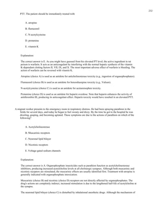PTT. The patient should be immediately treated with
A. atropine
B. flumazenil
C. N-acetylcysteine
D. protamine
E. vitamin K
Explanation:
The correct answer is E. As you might have guessed from his elevated PT level, the active ingredient in rat
poison is warfarin. It acts as an anticoagulant by interfering with the normal hepatic synthesis of the vitamin
K-dependent clotting factors II, VII, IX, and X. The most important adverse effect of warfarin is bleeding. The
action of warfarin can be reversed with vitamin K.
Atropine (choice A) is used as an antidote for anticholinesterase toxicity (e.g., ingestion of organophosphates).
Flumazenil (choice B) is used as an antidote for benzodiazepine toxicity (e.g., Valium).
N-acetylcysteine (choice C) is used as an antidote for acetaminophen toxicity.
Protamine (choice D) is used as an antidote for heparin overdose. Note that heparin enhances the activity of
antithrombin III, producing its anticoagulant effect. Heparin toxicity would have resulted in an elevated PTT.
A migrant worker presents to the emergency room in respiratory distress. He had been spraying parathion in the
fields for several days, and today he began to feel sweaty and dizzy. By the time he got to the hospital he was
drooling, gasping, and becoming agitated. These symptoms are due to the actions of parathion on which of the
following?
A. Acetylcholinesterase
B. Muscarinic receptors
C. Neuronal lipid bilayer
D. Nicotinic receptors
E. Voltage-gated sodium channels
Explanation:
The correct answer is A. Organophosphate insecticides such as parathion function as acetylcholinesterase
inhibitors, producing increased acetylcholine levels at all cholinergic synapses. Although both muscarinic and
nicotinic receptors are stimulated, the muscarinic effects are usually identified first. Treatment with atropine is
generally indicated with organophosphate intoxication.
Muscarinic (choice B) and nicotinic (choice D) receptors are not directly affected by organophosphates. The
drug's actions are completely indirect; increased stimulation is due to the lengthened half-life of acetylcholine at
the synapse.
The neuronal lipid bilayer (choice C) is disturbed by inhalational anesthetic drugs. Although the mechanism of
232
 