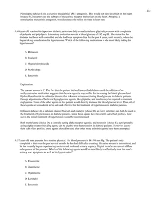 Pirenzepine (choice E) is a selective muscarinic1 (M1) antagonist. This would not have an effect on the heart
because M2 receptors are the subtype of muscarinic receptor that resides on the heart. Atropine, a
nonselective muscarinic antagonist, would enhance the reflex increase in heart rate.
A 48-year-old non insulin-dependent diabetic patient on daily extended-release glipizide presents with complaints
of polyuria and polydipsia. Laboratory evaluation reveals a blood glucose of 192 mg/dL. She states that her
diabetes had been well-controlled and she had been symptom-free for the past 8 years, until recently, when she
began taking a medication for hypertension. Which of the following medications is she most likely taking for
hypertension?
A. Diltiazem
B. Enalapril
C. Hydrochlorothiazide
D. Methyldopa
E. Terazosin
Explanation:
The correct answer is C. The fact that the patient had well-controlled diabetes until the addition of an
antihypertensive medication suggests that the new agent is responsible for increasing the blood glucose level.
Hydrochlorothiazide is a thiazide diuretic that is known to increase fasting blood glucose in diabetic patients.
Dosage adjustments of both oral hypoglycemic agents, like glipizide, and insulin may be required to maintain
euglycemia. None of the other agents in this patient would directly increase the blood glucose level. Thus, all of
these agents are considered to be safe and effective for the treatment of hypertension in diabetic patients.
Diltiazem (choice A), a calcium channel blocker, and enalapril (choice B), an ACE inhibitor, can both be used in
the treatment of hypertension in diabetic patients. Since these agents have favorable side effect profiles, their
use in the initial treatment of hypertension would be recommended.
Both methyldopa (choice D), a centrally acting alpha receptor agonist, and terazosin (choice E), a peripherally
acting alpha receptor blocking agent, can be used to treat hypertension in diabetic patients. However, due to
their side effect profiles, these agents should be used after other more tolerable agents have been attempted.
A 57-year-old man presents for a routine physical. His blood pressure is 161/98 mm Hg. The patient's only
complaint is that over the past several months he has had difficulty urinating. His urine stream is intermittent, and
he has recently begun experiencing nocturia and profound urinary urgency. Digital rectal exam reveals diffuse
enlargement of the prostate. Which of the following agents would be most likely to effectively treat the man's
urinary tract symptoms as well as his hypertension?
A. Finasteride
B. Guanfacine
C. Hydralazine
D. Labetalol
E. Terazosin
235
 