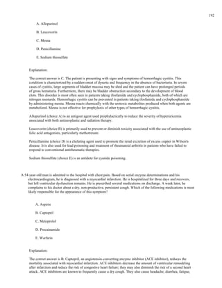 A. Allopurinol
B. Leucovorin
C. Mesna
D. Penicillamine
E. Sodium thiosulfate
Explanation:
The correct answer is C. The patient is presenting with signs and symptoms of hemorrhagic cystitis. This
condition is characterized by a sudden onset of dysuria and frequency in the absence of bacteriuria. In severe
cases of cystitis, large segments of bladder mucosa may be shed and the patient can have prolonged periods
of gross hematuria. Furthermore, there may be bladder obstruction secondary to the development of blood
clots. This disorder is most often seen in patients taking ifosfamide and cyclophosphamide, both of which are
nitrogen mustards. Hemorrhagic cystitis can be prevented in patients taking ifosfamide and cyclophosphamide
by administering mesna. Mesna reacts chemically with the urotoxic metabolites produced when both agents are
metabolized. Mesna is not effective for prophylaxis of other types of hemorrhagic cystitis.
Allopurinol (choice A) is an antigout agent used prophylactically to reduce the severity of hyperuricemia
associated with both antineoplastic and radiation therapy.
Leucovorin (choice B) is primarily used to prevent or diminish toxicity associated with the use of antineoplastic
folic acid antagonists, particularly methotrexate.
Penicillamine (choice D) is a chelating agent used to promote the renal excretion of excess copper in Wilson's
disease. It is also used for lead poisoning and treatment of rheumatoid arthritis in patients who have failed to
respond to conventional antirheumatic therapies.
Sodium thiosulfate (choice E) is an antidote for cyanide poisoning.
A 54-year-old man is admitted to the hospital with chest pain. Based on serial enzyme determinations and his
electrocardiogram, he is diagnosed with a myocardial infarction. He is hospitalized for three days and recovers,
but left ventricular dysfunction remains. He is prescribed several medications on discharge. A week later, he
complains to his doctor about a dry, non-productive, persistent cough. Which of the following medications is most
likely responsible for the appearance of this symptom?
A. Aspirin
B. Captopril
C. Metoprolol
D. Procainamide
E. Warfarin
Explanation:
The correct answer is B. Captopril, an angiotensin-converting enzyme inhibitor (ACE inhibitor), reduces the
mortality associated with myocardial infarction. ACE inhibitors decrease the amount of ventricular remodeling
after infarction and reduce the risk of congestive heart failure; they may also diminish the risk of a second heart
attack. ACE inhibitors are known to frequently cause a dry cough. They also cause headache, diarrhea, fatigue,
192
 