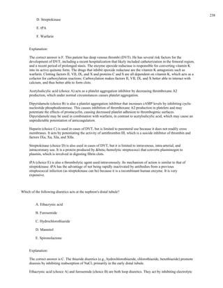D. Streptokinase
E. tPA
F. Warfarin
Explanation:
The correct answer is F. This patient has deep venous thrombi (DVT). He has several risk factors for the
development of DVT, including a recent hospitalization that likely included catheterization in the femoral region,
and a recent period of prolonged stasis. The enzyme epoxide reductase is responsible for converting vitamin K
into its active quinone form. The drugs that inhibit epoxide reductase are the vitamin K antagonists such as
warfarin. Clotting factors II, VII, IX, and X and proteins C and S are all dependent on vitamin K, which acts as a
cofactor for carboxylation reactions. Carboxylation makes factors II, VII, IX, and X better able to interact with
calcium, and thus better able to form clots.
Acetylsalicylic acid (choice A) acts as a platelet aggregation inhibitor by decreasing thromboxane A2
production, which under normal circumstances causes platelet aggregation.
Dipyridamole (choice B) is also a platelet aggregation inhibitor that increases cAMP levels by inhibiting cyclic
nucleotide phosphodiesterase. This causes inhibition of thromboxane A2 production in platelets and may
potentiate the effects of prostacyclin, causing decreased platelet adhesion to thrombogenic surfaces.
Dipyridamole may be used in combination with warfarin, in contrast to acetylsalicylic acid, which may cause an
unpredictable potentiation of anticoagulation.
Heparin (choice C) is used in cases of DVT, but is limited to parenteral use because it does not readily cross
membranes. It acts by potentiating the activity of antithrombin III, which is a suicide inhibitor of thrombin and
factors IXa, Xa, XIa, and XIIa.
Streptokinase (choice D) is also used in cases of DVT, but it is limited to intravenous, intra-arterial, and
intracoronary use. It is a protein produced by &beta;-hemolytic streptococci that converts plasminogen to
plasmin, which is involved in digesting fibrin clots.
tPA (choice E) is also a thrombolytic agent used intravenously. Its mechanism of action is similar to that of
streptokinase. tPA has the advantage of not being rapidly inactivated by antibodies from a previous
streptococcal infection (as streptokinase can be) because it is a recombinant human enzyme. It is very
expensive.
Which of the following diuretics acts at the nephron's distal tubule?
A. Ethacrynic acid
B. Furosemide
C. Hydrochlorothiazide
D. Mannitol
E. Spironolactone
Explanation:
The correct answer is C. The thiazide diuretics (e.g., hydrochlorothiazide, chlorothiazide, benzthiazide) promote
diuresis by inhibiting reabsorption of NaCl, primarily in the early distal tubule.
Ethacrynic acid (choice A) and furosemide (choice B) are both loop diuretics. They act by inhibiting electrolyte
238
 