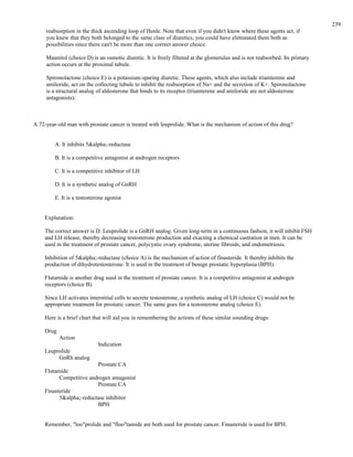 reabsorption in the thick ascending loop of Henle. Note that even if you didn't know where these agents act, if
you knew that they both belonged to the same class of diuretics, you could have eliminated them both as
possibilities since there can't be more than one correct answer choice.
Mannitol (choice D) is an osmotic diuretic. It is freely filtered at the glomerulus and is not reabsorbed. Its primary
action occurs at the proximal tubule.
Spironolactone (choice E) is a potassium-sparing diuretic. These agents, which also include triamterene and
amiloride, act on the collecting tubule to inhibit the reabsorption of Na+ and the secretion of K+. Spironolactone
is a structural analog of aldosterone that binds to its receptor (triamterene and amiloride are not aldosterone
antagonists).
A 72-year-old man with prostate cancer is treated with leuprolide. What is the mechanism of action of this drug?
A. It inhibits 5&alpha;-reductase
B. It is a competitive antagonist at androgen receptors
C. It is a competitive inhibitor of LH
D. It is a synthetic analog of GnRH
E. It is a testosterone agonist
Explanation:
The correct answer is D. Leuprolide is a GnRH analog. Given long-term in a continuous fashion, it will inhibit FSH
and LH release, thereby decreasing testosterone production and exacting a chemical castration in men. It can be
used in the treatment of prostate cancer, polycystic ovary syndrome, uterine fibroids, and endometriosis.
Inhibition of 5&alpha;-reductase (choice A) is the mechanism of action of finasteride. It thereby inhibits the
production of dihydrotestosterone. It is used in the treatment of benign prostatic hyperplasia (BPH).
Flutamide is another drug used in the treatment of prostate cancer. It is a competitive antagonist at androgen
receptors (choice B).
Since LH activates interstitial cells to secrete testosterone, a synthetic analog of LH (choice C) would not be
appropriate treatment for prostatic cancer. The same goes for a testosterone analog (choice E).
Here is a brief chart that will aid you in remembering the actions of these similar sounding drugs:
Drug
Action
Indication
Leuprolide
GnRh analog
Prostate CA
Flutamide
Competitive androgen antagonist
Prostate CA
Finasteride
5&alpha;-reductase inhibitor
BPH
Remember, "loo"prolide and "floo"tamide are both used for prostate cancer. Finasteride is used for BPH.
239
 