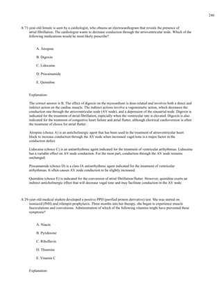 A 71-year-old female is seen by a cardiologist, who obtains an electrocardiogram that reveals the presence of
atrial fibrillation. The cardiologist wants to decrease conduction through the atrioventricular node. Which of the
following medications would he most likely prescribe?
A. Atropine
B. Digoxin
C. Lidocaine
D. Procainamide
E. Quinidine
Explanation:
The correct answer is B. The effect of digoxin on the myocardium is dose-related and involves both a direct and
indirect action on the cardiac muscle. The indirect actions involve a vagomimetic action, which decreases the
conduction rate through the atrioventricular node (AV node), and a depression of the sinoatrial node. Digoxin is
indicated for the treatment of atrial fibrillation, especially when the ventricular rate is elevated. Digoxin is also
indicated for the treatment of congestive heart failure and atrial flutter, although electrical cardioversion is often
the treatment of choice for atrial flutter.
Atropine (choice A) is an anticholinergic agent that has been used in the treatment of atrioventricular heart
block to increase conduction through the AV node when increased vagal tone is a major factor in the
conduction defect.
Lidocaine (choice C) is an antiarrhythmic agent indicated for the treatment of ventricular arrhythmias. Lidocaine
has a variable effect on AV node conduction. For the most part, conduction through the AV node remains
unchanged.
Procainamide (choice D) is a class IA antiarrhythmic agent indicated for the treatment of ventricular
arrhythmias. It often causes AV node conduction to be slightly increased.
Quinidine (choice E) is indicated for the conversion of atrial fibrillation/flutter. However, quinidine exerts an
indirect anticholinergic effect that will decrease vagal tone and may facilitate conduction in the AV node.
A 29-year-old medical student developed a positive PPD (purified protein derivative) test. She was started on
isoniazid (INH) and rifampin prophylaxis. Three months into her therapy, she began to experience muscle
fasciculations and convulsions. Administration of which of the following vitamins might have prevented these
symptoms?
A. Niacin
B. Pyridoxine
C. Riboflavin
D. Thiamine
E. Vitamin C
Explanation:
240
 