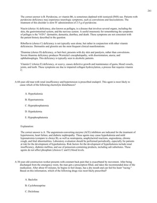 The correct answer is B. Pyridoxine, or vitamin B6, is sometimes depleted with isoniazid (INH) use. Patients with
pyridoxine deficiency may experience neurologic symptoms, such as convulsions and fasciculations. The
treatment of this disorder is slow IV administration of 2-5 g of pyridoxine.
Niacin (choice A) deficiency, also known as pellagra, is a disease that involves several organs, including the
skin, the gastrointestinal system, and the nervous system. A useful mnemonic for remembering the symptoms
of pellagra is the "4 D's": dermatitis, dementia, diarrhea, and death. These symptoms are not consistent with
the patient history described in the question.
Riboflavin (choice C) deficiency is not typically seen alone, but rather in conjunction with other vitamin
deficiencies. Dermatitis and glossitis are the most frequent clinical manifestations.
Thiamine (choice D) deficiency, or beri-beri, presents with dry skin and paralysis, rather than convulsions.
Severe thiamine deficiency produces Wernicke's encephalopathy, with disorientation, ataxia, and
ophthalmoplegia. This deficiency is typically seen in alcoholic patients.
Vitamin C (choice E) deficiency, or scurvy, causes defective growth and maintenance of gums, blood vessels,
joints, and teeth. These symptoms are due to impaired collagen hydroxylation, a process that requires vitamin
C.
A 68-year-old man with renal insufficiency and hypertension is prescribed enalapril. This agent is most likely to
cause which of the following electrolyte disturbances?
A. Hyperkalemia
B. Hypernatremia
C. Hyperphosphatemia
D. Hypokalemia
E. Hypophosphatemia
Explanation:
The correct answer is A. The angiotensin-converting enzyme (ACE) inhibitors are indicated for the treatment of
hypertension, heart failure, and diabetic nephropathy. These agents may cause hyperkalemia and mild
hyponatremia (compare to choice B), as well as neutropenia, anaphylactoid reactions, angioedema, chronic
cough, and fetal abnormalities. Laboratory evaluation should be performed periodically, especially for patients
at risk for the development of hyperkalemia. Risk factors for the development of hyperkalemia include renal
insufficiency, diabetes mellitus, and use of potassium-containing products, including salt substitutes. These
agents do not affect phosphate (choices C and E) blood levels.
A 38-year-old construction worker presents with constant back pain that is exacerbated by movement. After being
discharged from the emergency room, the man gets a prescription filled, and takes the recommended dose of the
medication. After about 45 minutes, he begins to feel sleepy, has a dry mouth and can feel his heart "racing."
Based on this information, which of the following drugs was most likely prescribed?
A. Baclofen
B. Cyclobenzaprine
C. Diclofenac
241
 