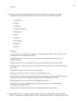 formation.
A 24-year-old woman attempts suicide by taking an overdose of diazepam. She is rushed to the emergency
department, where the attending physician will most likely order which of the following treatments?
A. Acetylcysteine
B. Atropine
C. Bicarbonate
D. CaNa2EDTA chelation
E. Deferoxamine
F. Ethanol
G. Flumazenil
H. Physostigmine
I. Pralidoxime
J. Protamine
Explanation:
The correct answer is G. Flumazenil is an antagonist at the benzodiazepine receptor. It has no effect on other
CNS depressants, such as barbiturates or alcohol.
Acetylcysteine (choice A) is the drug of choice for treatment of overdose of acetaminophen, the active
ingredient in Tylenol.
Atropine (choice B) is a muscarinic antagonist used in cases of acetylcholinesterase inhibitor overdose.
Bicarbonate (choice C) infusions may be given to alkalinize the urine and enhance the excretion of acidic drugs
(e.g., aspirin).
CaNa2EDTA (choice D) is used as a chelator in lead poisoning.
Deferoxamine (choice E) is an effective chelator for poisoning with iron salts.
Ethanol (choice F) is used in cases of methanol and ethylene glycol poisoning. Administration of EtOH in cases
of diazepam overdose would be completely inappropriate because CNS depressants are additive.
Physostigmine (choice H) is used in cases of anticholinergic agent overdose.
Pralidoxime (choice I) is an acetylcholinesterase reactivating agent used in cases of organophosphorus
acetylcholinesterase inhibitor overdose.
Protamine (choice J) is administered to reverse the anticoagulant effects of heparin overdose.
IV administration of drug X to an anesthetized animal produces an increase in blood pressure. After administration
of drug Y, readministration of drug X produces a decrease in blood pressure. Which of the following pairs of drugs
243
 