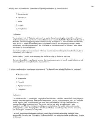 Patency of the ductus arteriosus can be artificially prolonged after birth by administration of
A. glucocorticoids
B. indomethacin
C. insulin
D. oxytocin
E. prostaglandins
Explanation:
The correct answer is E. The ductus arteriosus is an arterial channel connecting the aorta with the pulmonary
trunk during intrauterine life. Closure of this embryonal vessel occurs in the first few days after birth. Patency of
the ductus is maintained by prostaglandins, more specifically prostaglandin E. Nonsteroidal anti-inflammatory
drugs (NSAIDs), such as indomethacin (choice B), promote closure of this structure since NSAIDs inhibit
prostaglandin synthesis. Prostaglandin E and NSAIDs can be used therapeutically to maintain a patent ductus
arteriosus or to promote its closure.
Glucocorticoids (choice A) can accelerate pulmonary maturation and stimulate production of surfactant, but do
not affect the ductus arteriosus.
Insulin (choice C) inhibits surfactant production, but has no effect on the ductus arteriosus.
Oxytocin (choice D) is a hypothalamic hormone that stimulates contraction of smooth muscle in the uterus and
mammary glands. It has no effect on the ductus arteriosus.
A patient was administered trimethaphan during surgery. This drug will cause which of the following responses?
A. Accommodation
B. Hypertension
C. Peristalsis
D. Pupillary constriction
E. Tachycardia
Explanation:
The correct answer is E. Trimethaphan is a ganglionic blocker that is sometimes administered during surgery to
maintain controlled hypotension and to minimize blood loss. The trick to determining the effect of a ganglionic
blocker is to first know the predominant tone of the end organ in question. The blocker will produce the
opposite effect of the predominant tone. The vessels, arterioles and veins, are predominantly under
sympathetic tone. Most everything else is under parasympathetic tone. The heart is under predominantly
parasympathetic control. Parasympathetic stimulation of the heart causes bradycardia. Removal of this tone
with trimethaphan would result in tachycardia.
The eye is predominantly under parasympathetic control. Parasympathetic stimulation causes the eye to
accommodate (focus for near vision, choice A). Removal of this tone with trimethaphan would produce focusing
for far vision.
246
 