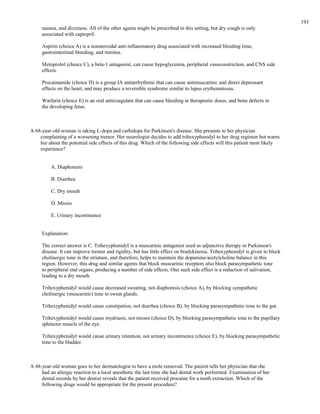 nausea, and dizziness. All of the other agents might be prescribed in this setting, but dry cough is only
associated with captopril.
Aspirin (choice A) is a nonsteroidal anti-inflammatory drug associated with increased bleeding time,
gastrointestinal bleeding, and tinnitus.
Metoprolol (choice C), a beta-1 antagonist, can cause hypoglycemia, peripheral vasoconstriction, and CNS side
effects.
Procainamide (choice D) is a group IA antiarrhythmic that can cause antimuscarinic and direct depressant
effects on the heart, and may produce a reversible syndrome similar to lupus erythematosus.
Warfarin (choice E) is an oral anticoagulant that can cause bleeding at therapeutic doses, and bone defects in
the developing fetus.
A 68-year-old woman is taking L-dopa and carbidopa for Parkinson's disease. She presents to her physician
complaining of a worsening tremor. Her neurologist decides to add trihexyphenidyl to her drug regimen but warns
her about the potential side effects of this drug. Which of the following side effects will this patient most likely
experience?
A. Diaphoresis
B. Diarrhea
C. Dry mouth
D. Miosis
E. Urinary incontinence
Explanation:
The correct answer is C. Trihexyphenidyl is a muscarinic antagonist used as adjunctive therapy in Parkinson's
disease. It can improve tremor and rigidity, but has little effect on bradykinesia. Trihexyphenidyl is given to block
cholinergic tone in the striatum, and therefore, helps to maintain the dopamine/acetylcholine balance in this
region. However, this drug and similar agents that block muscarinic receptors also block parasympathetic tone
to peripheral end organs, producing a number of side effects. One such side effect is a reduction of salivation,
leading to a dry mouth.
Trihexyphenidyl would cause decreased sweating, not diaphoresis (choice A), by blocking sympathetic
cholinergic (muscarinic) tone to sweat glands.
Trihexyphenidyl would cause constipation, not diarrhea (choice B), by blocking parasympathetic tone to the gut.
Trihexyphenidyl would cause mydriasis, not miosis (choice D), by blocking parasympathetic tone to the pupillary
sphincter muscle of the eye.
Trihexyphenidyl would cause urinary retention, not urinary incontinence (choice E), by blocking parasympathetic
tone to the bladder.
A 48-year-old woman goes to her dermatologist to have a mole removed. The patient tells her physician that she
had an allergic reaction to a local anesthetic the last time she had dental work performed. Examination of her
dental records by her dentist reveals that the patient received procaine for a tooth extraction. Which of the
following drugs would be appropriate for the present procedure?
193
 