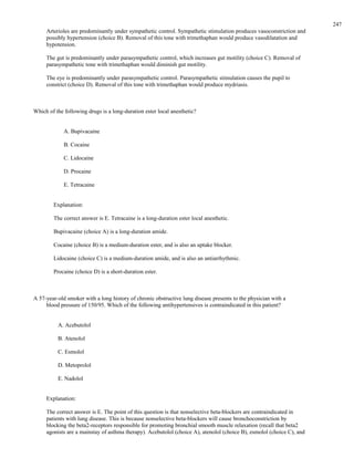 Arterioles are predominantly under sympathetic control. Sympathetic stimulation produces vasoconstriction and
possibly hypertension (choice B). Removal of this tone with trimethaphan would produce vasodilatation and
hypotension.
The gut is predominantly under parasympathetic control, which increases gut motility (choice C). Removal of
parasympathetic tone with trimethaphan would diminish gut motility.
The eye is predominantly under parasympathetic control. Parasympathetic stimulation causes the pupil to
constrict (choice D). Removal of this tone with trimethaphan would produce mydriasis.
Which of the following drugs is a long-duration ester local anesthetic?
A. Bupivacaine
B. Cocaine
C. Lidocaine
D. Procaine
E. Tetracaine
Explanation:
The correct answer is E. Tetracaine is a long-duration ester local anesthetic.
Bupivacaine (choice A) is a long-duration amide.
Cocaine (choice B) is a medium-duration ester, and is also an uptake blocker.
Lidocaine (choice C) is a medium-duration amide, and is also an antiarrhythmic.
Procaine (choice D) is a short-duration ester.
A 57-year-old smoker with a long history of chronic obstructive lung disease presents to the physician with a
blood pressure of 150/95. Which of the following antihypertensives is contraindicated in this patient?
A. Acebutolol
B. Atenolol
C. Esmolol
D. Metoprolol
E. Nadolol
Explanation:
The correct answer is E. The point of this question is that nonselective beta-blockers are contraindicated in
patients with lung disease. This is because nonselective beta-blockers will cause bronchoconstriction by
blocking the beta2-receptors responsible for promoting bronchial smooth muscle relaxation (recall that beta2
agonists are a mainstay of asthma therapy). Acebutolol (choice A), atenolol (choice B), esmolol (choice C), and
247
 