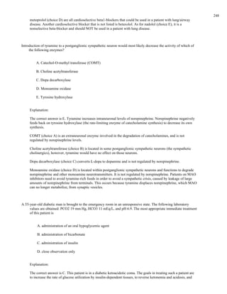 metoprolol (choice D) are all cardioselective beta1-blockers that could be used in a patient with lung/airway
disease. Another cardioselective blocker that is not listed is betaxolol. As for nadolol (choice E), it is a
nonselective beta-blocker and should NOT be used in a patient with lung disease.
Introduction of tyramine to a postganglionic sympathetic neuron would most likely decrease the activity of which of
the following enzymes?
A. Catechol-O-methyl transferase (COMT)
B. Choline acetyltransferase
C. Dopa decarboxylase
D. Monoamine oxidase
E. Tyrosine hydroxylase
Explanation:
The correct answer is E. Tyramine increases intraneuronal levels of norepinephrine. Norepinephrine negatively
feeds back on tyrosine hydroxylase (the rate-limiting enzyme of catecholamine synthesis) to decrease its own
synthesis.
COMT (choice A) is an extraneuronal enzyme involved in the degradation of catecholamines, and is not
regulated by norepinephrine levels.
Choline acetyltransferase (choice B) is located in some postganglionic sympathetic neurons (the sympathetic
cholinergics), however, tyramine would have no effect on those neurons.
Dopa decarboxylase (choice C) converts L-dopa to dopamine and is not regulated by norepinephrine.
Monoamine oxidase (choice D) is located within postganglionic sympathetic neurons and functions to degrade
norepinephrine and other monoamine neurotransmitters. It is not regulated by norepinephrine. Patients on MAO
inhibitors need to avoid tyramine-rich foods in order to avoid a sympathetic crisis, caused by leakage of large
amounts of norepinephrine from terminals. This occurs because tyramine displaces norepinephrine, which MAO
can no longer metabolize, from synaptic vesicles.
A 55-year-old diabetic man is brought to the emergency room in an unresponsive state. The following laboratory
values are obtained: PCO2 19 mm Hg, HCO3 11 mEq/L, and pH 6.9. The most appropriate immediate treatment
of this patient is
A. administration of an oral hypoglycemic agent
B. administration of bicarbonate
C. administration of insulin
D. close observation only
Explanation:
The correct answer is C. This patient is in a diabetic ketoacidotic coma. The goals in treating such a patient are
to increase the rate of glucose utilization by insulin-dependent tissues, to reverse ketonemia and acidosis, and
248
 