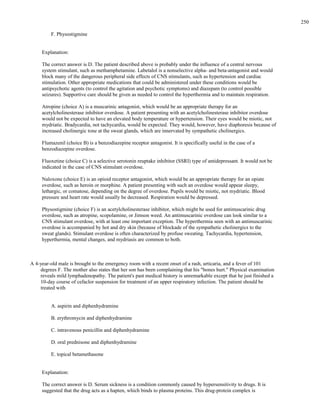 F. Physostigmine
Explanation:
The correct answer is D. The patient described above is probably under the influence of a central nervous
system stimulant, such as methamphetamine. Labetalol is a nonselective alpha- and beta-antagonist and would
block many of the dangerous peripheral side effects of CNS stimulants, such as hypertension and cardiac
stimulation. Other appropriate medications that could be administered under these conditions would be
antipsychotic agents (to control the agitation and psychotic symptoms) and diazepam (to control possible
seizures). Supportive care should be given as needed to control the hyperthermia and to maintain respiration.
Atropine (choice A) is a muscarinic antagonist, which would be an appropriate therapy for an
acetylcholinesterase inhibitor overdose. A patient presenting with an acetylcholinesterase inhibitor overdose
would not be expected to have an elevated body temperature or hypertension. Their eyes would be miotic, not
mydriatic. Bradycardia, not tachycardia, would be expected. They would, however, have diaphoresis because of
increased cholinergic tone at the sweat glands, which are innervated by sympathetic cholinergics.
Flumazenil (choice B) is a benzodiazepine receptor antagonist. It is specifically useful in the case of a
benzodiazepine overdose.
Fluoxetine (choice C) is a selective serotonin reuptake inhibitor (SSRI) type of antidepressant. It would not be
indicated in the case of CNS stimulant overdose.
Naloxone (choice E) is an opioid receptor antagonist, which would be an appropriate therapy for an opiate
overdose, such as heroin or morphine. A patient presenting with such an overdose would appear sleepy,
lethargic, or comatose, depending on the degree of overdose. Pupils would be miotic, not mydriatic. Blood
pressure and heart rate would usually be decreased. Respiration would be depressed.
Physostigmine (choice F) is an acetylcholinesterase inhibitor, which might be used for antimuscarinic drug
overdose, such as atropine, scopolamine, or Jimson weed. An antimuscarinic overdose can look similar to a
CNS stimulant overdose, with at least one important exception. The hyperthermia seen with an antimuscarinic
overdose is accompanied by hot and dry skin (because of blockade of the sympathetic cholinergics to the
sweat glands). Stimulant overdose is often characterized by profuse sweating. Tachycardia, hypertension,
hyperthermia, mental changes, and mydriasis are common to both.
A 4-year-old male is brought to the emergency room with a recent onset of a rash, urticaria, and a fever of 101
degrees F. The mother also states that her son has been complaining that his "bones hurt." Physical examination
reveals mild lymphadenopathy. The patient's past medical history is unremarkable except that he just finished a
10-day course of cefaclor suspension for treatment of an upper respiratory infection. The patient should be
treated with
A. aspirin and diphenhydramine
B. erythromycin and diphenhydramine
C. intravenous penicillin and diphenhydramine
D. oral prednisone and diphenhydramine
E. topical betamethasone
Explanation:
The correct answer is D. Serum sickness is a condition commonly caused by hypersensitivity to drugs. It is
suggested that the drug acts as a hapten, which binds to plasma proteins. This drug-protein complex is
250
 