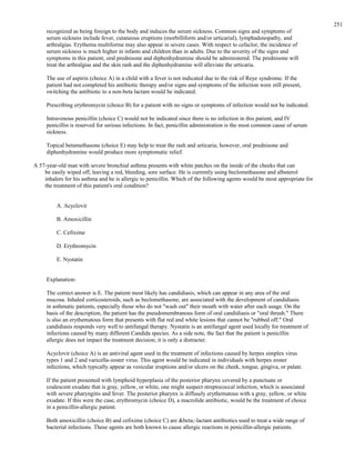 recognized as being foreign to the body and induces the serum sickness. Common signs and symptoms of
serum sickness include fever, cutaneous eruptions (morbilliform and/or urticarial), lymphadenopathy, and
arthralgias. Erythema multiforme may also appear in severe cases. With respect to cefaclor, the incidence of
serum sickness is much higher in infants and children than in adults. Due to the severity of the signs and
symptoms in this patient, oral prednisone and diphenhydramine should be administered. The prednisone will
treat the arthralgias and the skin rash and the diphenhydramine will alleviate the urticaria.
The use of aspirin (choice A) in a child with a fever is not indicated due to the risk of Reye syndrome. If the
patient had not completed his antibiotic therapy and/or signs and symptoms of the infection were still present,
switching the antibiotic to a non-beta lactam would be indicated.
Prescribing erythromycin (choice B) for a patient with no signs or symptoms of infection would not be indicated.
Intravenous penicillin (choice C) would not be indicated since there is no infection in this patient, and IV
penicillin is reserved for serious infections. In fact, penicillin administration is the most common cause of serum
sickness.
Topical betamethasone (choice E) may help to treat the rash and urticaria; however, oral prednisone and
diphenhydramine would produce more symptomatic relief.
A 57-year-old man with severe bronchial asthma presents with white patches on the inside of the cheeks that can
be easily wiped off, leaving a red, bleeding, sore surface. He is currently using beclomethasone and albuterol
inhalers for his asthma and he is allergic to penicillin. Which of the following agents would be most appropriate for
the treatment of this patient's oral condition?
A. Acyclovir
B. Amoxicillin
C. Cefixime
D. Erythromycin
E. Nystatin
Explanation:
The correct answer is E. The patient most likely has candidiasis, which can appear in any area of the oral
mucosa. Inhaled corticosteroids, such as beclomethasone, are associated with the development of candidiasis
in asthmatic patients, especially those who do not "wash out" their mouth with water after each usage. On the
basis of the description, the patient has the pseudomembranous form of oral candidiasis or "oral thrush." There
is also an erythematous form that presents with flat red and white lesions that cannot be "rubbed off." Oral
candidiasis responds very well to antifungal therapy. Nystatin is an antifungal agent used locally for treatment of
infections caused by many different Candida species. As a side note, the fact that the patient is penicillin
allergic does not impact the treatment decision; it is only a distracter.
Acyclovir (choice A) is an antiviral agent used in the treatment of infections caused by herpes simplex virus
types 1 and 2 and varicella-zoster virus. This agent would be indicated in individuals with herpes zoster
infections, which typically appear as vesicular eruptions and/or ulcers on the cheek, tongue, gingiva, or palate.
If the patient presented with lymphoid hyperplasia of the posterior pharynx covered by a punctuate or
coalescent exudate that is gray, yellow, or white, one might suspect streptococcal infection, which is associated
with severe pharyngitis and fever. The posterior pharynx is diffusely erythematous with a gray, yellow, or white
exudate. If this were the case, erythromycin (choice D), a macrolide antibiotic, would be the treatment of choice
in a penicillin-allergic patient.
Both amoxicillin (choice B) and cefixime (choice C) are &beta;-lactam antibiotics used to treat a wide range of
bacterial infections. These agents are both known to cause allergic reactions in penicillin-allergic patients.
251
 
