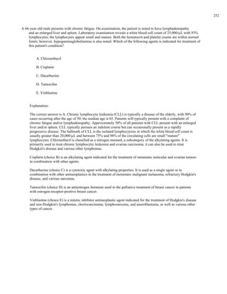 A 66-year-old male presents with chronic fatigue. On examination, the patient is noted to have lymphadenopathy
and an enlarged liver and spleen. Laboratory examination reveals a white blood cell count of 25,000/µL with 93%
lymphocytes; the lymphocytes appear small and mature. Both the hematocrit and platelet counts are within normal
limits; however, hypogammaglobulinemia is also noted. Which of the following agents is indicated for treatment of
this patient's condition?
A. Chlorambucil
B. Cisplatin
C. Dacarbazine
D. Tamoxifen
E. Vinblastine
Explanation:
The correct answer is A. Chronic lymphocytic leukemia (CLL) is typically a disease of the elderly, with 90% of
cases occurring after the age of 50; the median age is 65. Patients will typically present with a complaint of
chronic fatigue and/or lymphadenopathy. Approximately 50% of all patients with CLL present with an enlarged
liver and/or spleen. CLL typically pursues an indolent course but can occasionally present as a rapidly
progressive disease. The hallmark of CLL is the isolated lymphocytosis in which the white blood cell count is
usually greater than 20,000/µL and between 75% and 98% of the circulating cells are small "mature"
lymphocytes. Chlorambucil is classified as a nitrogen mustard, a subcategory of the alkylating agents. It is
primarily used to treat chronic lymphocytic leukemia and ovarian carcinoma; it can also be used to treat
Hodgkin's disease and various other lymphomas.
Cisplatin (choice B) is an alkylating agent indicated for the treatment of metastatic testicular and ovarian tumors
in combination with other agents.
Dacarbazine (choice C) is a cytotoxic agent with alkylating properties. It is used as a single agent or in
combination with other antineoplastics in the treatment of metastatic malignant melanoma, refractory Hodgkin's
disease, and various sarcomas.
Tamoxifen (choice D) is an antiestrogen hormone used in the palliative treatment of breast cancer in patients
with estrogen-receptor-positive breast cancer.
Vinblastine (choice E) is a mitotic inhibitor antineoplastic agent indicated for the treatment of Hodgkin's disease
and non-Hodgkin's lymphomas, choriocarcinoma, lymphosarcoma, and neuroblastoma, as well as various other
types of cancer.
252
 