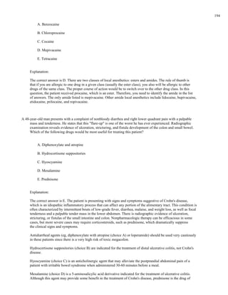 A. Benzocaine
B. Chloroprocaine
C. Cocaine
D. Mepivacaine
E. Tetracaine
Explanation:
The correct answer is D. There are two classes of local anesthetics: esters and amides. The rule of thumb is
that if you are allergic to one drug in a given class (usually the ester class), you also will be allergic to other
drugs of the same class. The proper course of action would be to switch over to the other drug class. In this
question, the patient received procaine, which is an ester. Therefore, you need to identify the amide in the list
of answers. The only amide listed is mepivacaine. Other amide local anesthetics include lidocaine, bupivacaine,
etidocaine, prilocaine, and ropivacaine.
A 48-year-old man presents with a complaint of nonbloody diarrhea and right lower quadrant pain with a palpable
mass and tenderness. He states that this "flare-up" is one of the worst he has ever experienced. Radiographic
examination reveals evidence of ulceration, stricturing, and fistula development of the colon and small bowel.
Which of the following drugs would be most useful for treating this patient?
A. Diphenoxylate and atropine
B. Hydrocortisone suppositories
C. Hyoscyamine
D. Mesalamine
E. Prednisone
Explanation:
The correct answer is E. The patient is presenting with signs and symptoms suggestive of Crohn's disease,
which is an idiopathic inflammatory process that can affect any portion of the alimentary tract. This condition is
often characterized by intermittent bouts of low-grade fever, diarrhea, malaise, and weight loss, as well as focal
tenderness and a palpable tender mass in the lower abdomen. There is radiographic evidence of ulceration,
stricturing, or fistulas of the small intestine and colon. Nonpharmacologic therapy can be efficacious in some
cases, but more severe cases may require corticosteroids, such as prednisone, which dramatically suppress
the clinical signs and symptoms.
Antidiarrheal agents (eg, diphenoxylate with atropine (choice A) or loperamide) should be used very cautiously
in these patients since there is a very high risk of toxic megacolon.
Hydrocortisone suppositories (choice B) are indicated for the treatment of distal ulcerative colitis, not Crohn's
disease.
Hyoscyamine (choice C) is an anticholinergic agent that may alleviate the postprandial abdominal pain of a
patient with irritable bowel syndrome when administered 30-60 minutes before a meal.
Mesalamine (choice D) is a 5-aminosalicylic acid derivative indicated for the treatment of ulcerative colitis.
Although this agent may provide some benefit in the treatment of Crohn's disease, prednisone is the drug of
194
 
